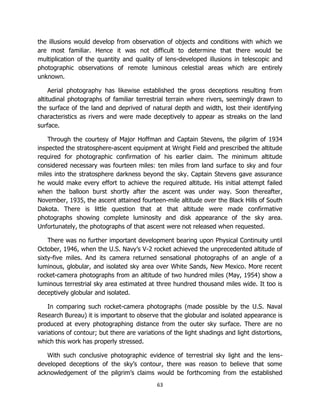 63
the illusions would develop from observation of objects and conditions with which we
are most familiar. Hence it was not difficult to determine that there would be
multiplication of the quantity and quality of lens-developed illusions in telescopic and
photographic observations of remote luminous celestial areas which are entirely
unknown.
Aerial photography has likewise established the gross deceptions resulting from
altitudinal photographs of familiar terrestrial terrain where rivers, seemingly drawn to
the surface of the land and deprived of natural depth and width, lost their identifying
characteristics as rivers and were made deceptively to appear as streaks on the land
surface.
Through the courtesy of Major Hoffman and Captain Stevens, the pilgrim of 1934
inspected the stratosphere-ascent equipment at Wright Field and prescribed the altitude
required for photographic confirmation of his earlier claim. The minimum altitude
considered necessary was fourteen miles: ten miles from land surface to sky and four
miles into the stratosphere darkness beyond the sky. Captain Stevens gave assurance
he would make every effort to achieve the required altitude. His initial attempt failed
when the balloon burst shortly after the ascent was under way. Soon thereafter,
November, 1935, the ascent attained fourteen-mile altitude over the Black Hills of South
Dakota. There is little question that at that altitude were made confirmative
photographs showing complete luminosity and disk appearance of the sky area.
Unfortunately, the photographs of that ascent were not released when requested.
There was no further important development bearing upon Physical Continuity until
October, 1946, when the U.S. Navy’s V-2 rocket achieved the unprecedented altitude of
sixty-five miles. And its camera returned sensational photographs of an angle of a
luminous, globular, and isolated sky area over White Sands, New Mexico. More recent
rocket-camera photographs from an altitude of two hundred miles (May, 1954) show a
luminous terrestrial sky area estimated at three hundred thousand miles wide. It too is
deceptively globular and isolated.
In comparing such rocket-camera photographs (made possible by the U.S. Naval
Research Bureau) it is important to observe that the globular and isolated appearance is
produced at every photographing distance from the outer sky surface. There are no
variations of contour; but there are variations of the light shadings and light distortions,
which this work has properly stressed.
With such conclusive photographic evidence of terrestrial sky light and the lens-
developed deceptions of the sky’s contour, there was reason to believe that some
acknowledgement of the pilgrim’s claims would be forthcoming from the established
 