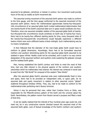 66
assumed to be globular, cylindrical, or tubular in contour. Sun movement could provide
hours of the day as readily as Earth movement did.
The assumed circling movement of the assumed Earth sphere was made to conform
to the time gauge, and the time gauge conformed to the assumed movement of the
assumed earth sphere. Hence the mathematized approximate twenty-four-thousand-
mile circumference of an assumed globe Earth invited mathematical determination that
one twenty-fourth of the Earth’s assumed daily turn in space would constitute one hour.
Therefore, since one assumed complete rotation of the assumed globe Earth of twenty-
four-thousand-mile circumference would constitute an Earth day of twenty-four hours,
there had to be twenty-four different starting points for time, every thousand miles of
the twenty-four-thousand-mile circumference would factually experience a different
twelve o’clock noon and a different twelve o’clock midnight. Such mathematizing was by
no means complicated.
It then followed that the diameter of the man-made globe Earth would have to
conform to global dimensions. Accordingly, there had to be formulated assumed
northern and southern diminishing points for the assumed globe Earth assumed to be
isolated in space infinite. Reality could not be consulted, and it could in no way control
designation of the assumed northern and southern ends sustaining the globular concept
and the isolated Earth globe.
Man, having established the Earth’s contour and limits to meet the need of that
time, had very little interest in the physical aspects of the northern and southern
extremities which his mathematics had ordered. His interest was centered in travel east
to west from the “Old World” for conquest of the western “New World.”
After the assumed globe Earth’s assumed ends were mathematically fixed in time
and space, there had to be provided an independent orbit, or space path, for its
assumed daily and yearly movement in relation to other assumed cosmic “globes”
scattered throughout timeless infinity. They, too, had to be made to conform to the
mathematical order perfecting man’s illusory Universe.
Hence it may be perceived that man, rather than Creative Force or Deity, was
responsible for the fifteenth-century pattern of the Earth and the universe about the
Earth. Nevertheless, the pattern woven from illusion served a purpose and filled a need
of that time.
It can be readily realized that the interest of four hundred years ago could not, and
need not, be in any constructive manner directed toward the assumed ends of the
assumed Earth globe. Lack of factual knowledge of the Earth’s northern and southern
 