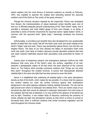 67
extent explains why the most famous of American explorers as recently as February,
1947, was impelled to describe the endless land extending beyond the assumed
northern end of the Earth as “the center of the great unknown.”
Though the Universe structure imposed by the Copernican Theory was developed
from illusion, the misinterpretation of values bestowed certain benefits upon men of
that era. It afforded adequate general understanding of this “New World” reality. And it
provided a necessary and most helpful gauge of time even though, in so doing, it
prescribed a series of fanciful movements for assumed cosmic “globe bodies” which, in
common with the assumed Earth “globe body.” Seemingly constitute the Universe
whole.
Unfortunately, in providing such benefits there also developed the very questionable
benefit of belief that man would “fall off” the Earth ends north and south instead of the
Earth’s “edges” east and west. Theory may persistently oppose theory, but only fact can
displace theory. The facts of our time disclose the fallacy of assumptive Earth ends
north and south. Such facts of modern discovery provide abundant evidence that land
and water extends indefinitely beyond both assumptive ends prescribed by theory of
1543.
Twenty years of deepening research into stratosphere darkness confirms the 1926
disclosure that every area of the Earth’s outer sky surface, regardless of its size,
presents a photographic replica of all that which has been observed of the universe
about us. This feature alone provides conclusive evidence that “things are not what
they seem” throughout the created Universe. It proves that telescopically detected
celestial light is the same sky light that has been proved to cover the Earth.
Hence it is established that underlying all celestial lights is the same atmospheric
density as that of the Earth, which makes the sky possible. It is shown that the gaseous
sky content making our outer sky surface luminous against dark stratosphere
background is the same gaseous substance making celestial luminosity. The sky and its
light prevail even where no telescopic lens detects them. There are certain areas of our
terrestrial sky light that cannot be detected in telescopic observation from land areas of
the celestial. But that lack of detection in no way confirms the absence of terrestrial sky
and its light. Therefore, in the modern facts of discovery confirming the presence of
similar celestial sky light and atmospheric density as that which is known to prevail at
terrestrial level, there is sufficient evidence that similar terrestrial vegetation and life
exist throughout the Universe whole.
 