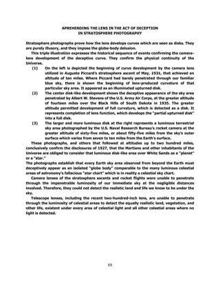 69
APREHENDING THE LENS IN THE ACT OF DECEPTION
IN STRATOSPHERE PHOTOGRAPHY
Stratosphere photographs prove how the lens develops curves which are seen as disks. They
are purely illusory, and they impose the globe-body delusion.
This triple illustration expresses the historical sequence of events confirming the camera-
lens development of the deceptive curve. They confirm the physical continuity of the
Universe.
(1) On the left is depicted the beginning of curve development by the camera lens
utilized in Auguste Piccard’s stratosphere ascent of May, 1931, that achieved an
altitude of ten miles. Where Piccard had barely penetrated through our familiar
blue sky, there is shown the beginning of lens-produced curvature of that
particular sky area. It appeared as an illuminated upturned disk.
(2) The center disk-like development shows the deceptive appearance of the sky area
penetrated by Albert W. Stevens of the U.S. Army Air Corps, at the greater altitude
of fourteen miles over the Black Hills of South Dakota in 1935. The greater
altitude permitted development of full curvature, which is detected as a disk. It
represents completion of lens function, which develops the “partial upturned disk”
into a full disk.
(3) The larger and more luminous disk at the right represents a luminous terrestrial
sky area photographed by the U.S. Naval Research Bureau’s rocket camera at the
greater altitude of sixty-five miles, or about fifty-five miles from the sky’s outer
surface which varies from seven to ten miles from the Earth’s surface.
These photographs, and others that followed at altitudes up to two hundred miles,
conclusively confirm the disclosures of 1927, that the Martians and other inhabitants of the
Universe are obliged to consider that luminous disk-like area over White Sands as a “planet”
or a “star.”
The photographs establish that every Earth sky area observed from beyond the Earth must
deceptively appear as an isolated “globe body” comparable to the many luminous celestial
areas of astronomy’s fallacious “star chart” which is in reality a celestial sky chart.
Camera lenses of the stratosphere ascents and rocket flights were unable to penetrate
through the impenetrable luminosity of our immediate sky at the negligible distances
involved. Therefore, they could not detect the realistic land and life we know to be under the
sky.
Telescope lenses, including the recent two-hundred-inch lens, are unable to penetrate
through the luminosity of celestial areas to detect the equally realistic land, vegetation, and
other life, existent under every area of celestial light and all other celestial areas where no
light is detected.
 