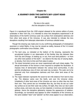 71
Chapter Six
A JOURNEY OVER THE EARTH’S SKY-LIGHT ROAD
OF ILLUSIONS
The lens is the culprit,
And the deception is the crime.
Figure 6 is reproduced from the 1930 original released to the science editors of press
syndicates in New York City. It is intended to show lens deceptions experienced in all
observations of the Earth’s luminous outer sky surface from stratosphere darkness and
from other land areas of the Universe. It was also intended to indicate the lens
deceptions resulting from telescopic observation of luminous celestial areas.
Though the drawing was made prior to any confirming photographs of stratosphere
ascension or rocket flights, it may now be viewed as reality, because of the V-2-rocket
photographic confirmation since October, 1946.
1) The land area, as indicated at the bottom of the drawing, represents the
accustomed location in our observation of the familiar blue sky between New
York City and Chicago. In looking up, or out, from such land positions – or from
any other land position of the Earth – we observe the blue sky of varying depth,
or density, from time to time and from place to place.
2) The sharp horizontal curves are never experienced with such sharp angles. The
abrupt termination of the horizon is here required to complete the illustration. It
imposes lines of demarcation between the various land communities. It also
permits simultaneous view of inner and outer sky curvature. The outer are to be
observed only from stratosphere darkness and from other land areas of the
Universe.
3) The region between represents the seven-to ten-mile distance from land to blue
sky. The distance varies over the Earth, and over the Universe whole.
Inhabitants of other land areas of the Universe can view no other blue sky than
their own. They cannot see our immediate blue sky, but they do see our outer
sky surface as we see their outer sky surface. At night, they view our sky’s outer
surface areas, and every sky area, as here depicted, is luminous and deceptively
globular. Hence the deceptive globularity imposes the appearance of isolation.
Accordingly, our terrestrial area appears to other inhabitants of the Universe as
the same isolated “stars” and “planets” as their areas appear to our observation.
 
