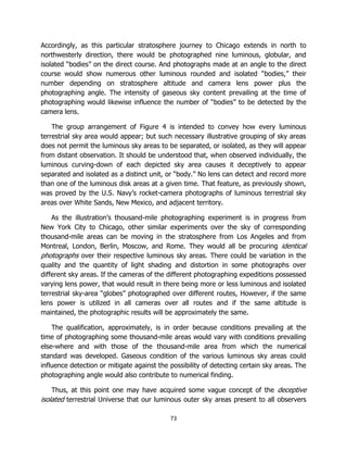 73
Accordingly, as this particular stratosphere journey to Chicago extends in north to
northwesterly direction, there would be photographed nine luminous, globular, and
isolated “bodies” on the direct course. And photographs made at an angle to the direct
course would show numerous other luminous rounded and isolated “bodies,” their
number depending on stratosphere altitude and camera lens power plus the
photographing angle. The intensity of gaseous sky content prevailing at the time of
photographing would likewise influence the number of “bodies” to be detected by the
camera lens.
The group arrangement of Figure 4 is intended to convey how every luminous
terrestrial sky area would appear; but such necessary illustrative grouping of sky areas
does not permit the luminous sky areas to be separated, or isolated, as they will appear
from distant observation. It should be understood that, when observed individually, the
luminous curving-down of each depicted sky area causes it deceptively to appear
separated and isolated as a distinct unit, or “body.” No lens can detect and record more
than one of the luminous disk areas at a given time. That feature, as previously shown,
was proved by the U.S. Navy’s rocket-camera photographs of luminous terrestrial sky
areas over White Sands, New Mexico, and adjacent territory.
As the illustration’s thousand-mile photographing experiment is in progress from
New York City to Chicago, other similar experiments over the sky of corresponding
thousand-mile areas can be moving in the stratosphere from Los Angeles and from
Montreal, London, Berlin, Moscow, and Rome. They would all be procuring identical
photographs over their respective luminous sky areas. There could be variation in the
quality and the quantity of light shading and distortion in some photographs over
different sky areas. If the cameras of the different photographing expeditions possessed
varying lens power, that would result in there being more or less luminous and isolated
terrestrial sky-area “globes” photographed over different routes, However, if the same
lens power is utilized in all cameras over all routes and if the same altitude is
maintained, the photographic results will be approximately the same.
The qualification, approximately, is in order because conditions prevailing at the
time of photographing some thousand-mile areas would vary with conditions prevailing
else-where and with those of the thousand-mile area from which the numerical
standard was developed. Gaseous condition of the various luminous sky areas could
influence detection or mitigate against the possibility of detecting certain sky areas. The
photographing angle would also contribute to numerical finding.
Thus, at this point one may have acquired some vague concept of the deceptive
isolated terrestrial Universe that our luminous outer sky areas present to all observers
 
