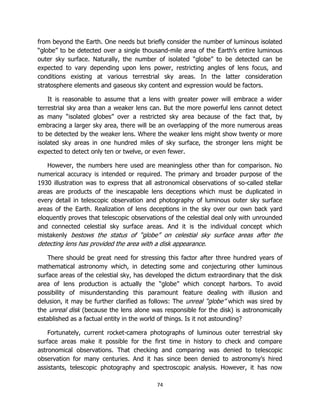 74
from beyond the Earth. One needs but briefly consider the number of luminous isolated
“globe” to be detected over a single thousand-mile area of the Earth’s entire luminous
outer sky surface. Naturally, the number of isolated “globe” to be detected can be
expected to vary depending upon lens power, restricting angles of lens focus, and
conditions existing at various terrestrial sky areas. In the latter consideration
stratosphere elements and gaseous sky content and expression would be factors.
It is reasonable to assume that a lens with greater power will embrace a wider
terrestrial sky area than a weaker lens can. But the more powerful lens cannot detect
as many “isolated globes” over a restricted sky area because of the fact that, by
embracing a larger sky area, there will be an overlapping of the more numerous areas
to be detected by the weaker lens. Where the weaker lens might show twenty or more
isolated sky areas in one hundred miles of sky surface, the stronger lens might be
expected to detect only ten or twelve, or even fewer.
However, the numbers here used are meaningless other than for comparison. No
numerical accuracy is intended or required. The primary and broader purpose of the
1930 illustration was to express that all astronomical observations of so-called stellar
areas are products of the inescapable lens deceptions which must be duplicated in
every detail in telescopic observation and photography of luminous outer sky surface
areas of the Earth. Realization of lens deceptions in the sky over our own back yard
eloquently proves that telescopic observations of the celestial deal only with unrounded
and connected celestial sky surface areas. And it is the individual concept which
mistakenly bestows the status of “globe” on celestial sky surface areas after the
detecting lens has provided the area with a disk appearance.
There should be great need for stressing this factor after three hundred years of
mathematical astronomy which, in detecting some and conjecturing other luminous
surface areas of the celestial sky, has developed the dictum extraordinary that the disk
area of lens production is actually the “globe” which concept harbors. To avoid
possibility of misunderstanding this paramount feature dealing with illusion and
delusion, it may be further clarified as follows: The unreal “globe” which was sired by
the unreal disk (because the lens alone was responsible for the disk) is astronomically
established as a factual entity in the world of things. Is it not astounding?
Fortunately, current rocket-camera photographs of luminous outer terrestrial sky
surface areas make it possible for the first time in history to check and compare
astronomical observations. That checking and comparing was denied to telescopic
observation for many centuries. And it has since been denied to astronomy’s hired
assistants, telescopic photography and spectroscopic analysis. However, it has now
 