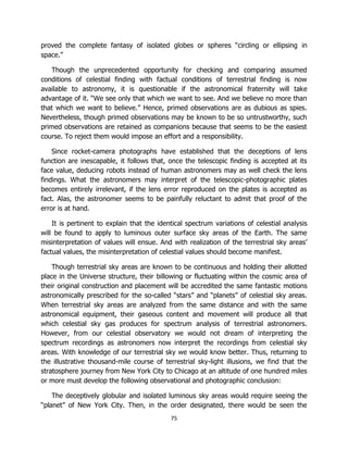 75
proved the complete fantasy of isolated globes or spheres “circling or ellipsing in
space.”
Though the unprecedented opportunity for checking and comparing assumed
conditions of celestial finding with factual conditions of terrestrial finding is now
available to astronomy, it is questionable if the astronomical fraternity will take
advantage of it. “We see only that which we want to see. And we believe no more than
that which we want to believe.” Hence, primed observations are as dubious as spies.
Nevertheless, though primed observations may be known to be so untrustworthy, such
primed observations are retained as companions because that seems to be the easiest
course. To reject them would impose an effort and a responsibility.
Since rocket-camera photographs have established that the deceptions of lens
function are inescapable, it follows that, once the telescopic finding is accepted at its
face value, deducing robots instead of human astronomers may as well check the lens
findings. What the astronomers may interpret of the telescopic-photographic plates
becomes entirely irrelevant, if the lens error reproduced on the plates is accepted as
fact. Alas, the astronomer seems to be painfully reluctant to admit that proof of the
error is at hand.
It is pertinent to explain that the identical spectrum variations of celestial analysis
will be found to apply to luminous outer surface sky areas of the Earth. The same
misinterpretation of values will ensue. And with realization of the terrestrial sky areas’
factual values, the misinterpretation of celestial values should become manifest.
Though terrestrial sky areas are known to be continuous and holding their allotted
place in the Universe structure, their billowing or fluctuating within the cosmic area of
their original construction and placement will be accredited the same fantastic motions
astronomically prescribed for the so-called “stars” and “planets” of celestial sky areas.
When terrestrial sky areas are analyzed from the same distance and with the same
astronomical equipment, their gaseous content and movement will produce all that
which celestial sky gas produces for spectrum analysis of terrestrial astronomers.
However, from our celestial observatory we would not dream of interpreting the
spectrum recordings as astronomers now interpret the recordings from celestial sky
areas. With knowledge of our terrestrial sky we would know better. Thus, returning to
the illustrative thousand-mile course of terrestrial sky-light illusions, we find that the
stratosphere journey from New York City to Chicago at an altitude of one hundred miles
or more must develop the following observational and photographic conclusion:
The deceptively globular and isolated luminous sky areas would require seeing the
“planet” of New York City. Then, in the order designated, there would be seen the
 