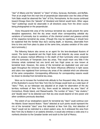 76
“star” of Albany and the “planets” or “stars” of Utica, Syracuse, Rochester, and Buffalo.
Then at an angle from the main line of perpendicular observation over the cities of New
York State would be observed the “star” of Erie, Pennsylvania. As the course continued
toward Chicago there the “planets” of Cleveland and Detroit would loom. Other vague
“star” scatterings would be observable in all directions away from the direct course
being photographed on the perpendicular.
Every thousand-mile area of the luminous terrestrial sky would present the same
deceptive appearance. And the sky areas would show corresponding celestial sky
variations of luminosity due to variations of the chemical content and gaseous activity
of the respective terrestrial sky areas. (Though this may be repetitious, it should here
be explained that the familiar blue sky’s varying depth, or blueness, observable from
time to time and from place to place at the same time, actuates variation of the outer
sky’s luminosity.)
The following feature also serves as an agent for the lens-developed illusions of
record. The torrid equatorial and the frigid Arctic and Antarctic sky areas would be
shown to possess marked difference in the depth of their luminosity when compared
with the luminosity of Temperate Zone sky areas. That would mean very little if the
Universe whole contained but one torrid and two frigid zones as now known at
terrestrial level. However, the zones of the terrestrial are duplicated over and over
again throughout the Universe whole. That factor influences difference in light waves
and colors now registered from luminous sky areas of the celestial which are otherwise
of the same composition. Corresponding differences for corresponding reasons would
be shown to develop from terrestrial sky areas.
Were we to increase the hundred-mile altitude to five thousand miles, the sky area
of the illustration’s course from New York City to Chicago would loom as a wide layer of
“stars.” Then, as our telescope was adjusted at an angle for observation of the sky
territory northeast of New York City, there would be detected sky area “stars” of
Connecticut, Rhode Island, and Massachusetts. The number of “stars,” “star clusters,”
and “double stars” to be detected over that sky area would depend on lens power and
other conditions previously described.
The extent of our stratosphere search for terrestrial sky “stars” could continue over
the Atlantic Ocean beyond Boston. “Stars” detected at such points would represent the
rim of the terrestrial “stars” area first detected at New York City. And detection of
“stars” would not be restricted to a direct eastern area. As it embraced the area from
New York City to Boston in an easterly direction, it would also embrace a wide area in a
northerly direction to the Canadian border and south to the Gulf of Mexico.
 