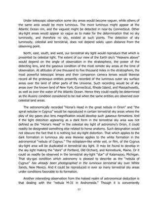 77
Under telescopic observation some sky areas would become vaguer, while others of
the same area would be more luminous. The more luminous might appear at the
Atlantic Ocean rim, and the vaguest might be detected in near-by Connecticut. Other
sky-light areas would appear so vague as to make for the determination that no sky
luminosity, and therefore no sky, existed at such points. The detection of sky
luminosity, celestial and terrestrial, does not depend solely upon distance from the
observing point.
North, east, south, and west, our terrestrial sky light would reproduce that which is
presented by celestial light. The extent of our view of the Earth sky’s “Heavens above”
would depend on the angle of observation in the stratosphere, the power of the
detecting lens, and the gaseous condition of the most remote sky areas at the time of
observation. At altitudes of one thousand to five thousand miles in the stratosphere, the
most powerful telescopic lenses and their companion camera lenses would likewise
record all the grotesque entities presently recorded of the luminous outer sky surface
areas over the land of other parts of the Universe. Such recording would be of sky
areas over the known land of New York, Connecticut, Rhode Island, and Massachusetts,
as well as over the water of the Atlantic Ocean. Hence they could readily be determined
as the illusory condition considered to be real when the same entities are observed over
celestial land areas.
The astronomically recorded “Horse’s Head in the great nebula in Orion” and “the
spiral nebulae in Cygnus” would be reproduced in certain terrestrial sky areas where the
play of sky gases plus lens magnification would develop such gaseous formations. And
if the light distortion appearing as a dark form in the terrestrial sky area was not
defined as the “Horse’s Head” in the celestial sky light of astronomy’s Orion, it could
readily be designated something else related to horse anatomy. Such designation would
not obscure the fact that it is nothing but sky-light distortion. That which applies to the
dark formation in luminous sky area likewise applies to the white formation in the
astronomical “nebula of Cygnus.” The ectoplasm-like white veil, or film, of the Cygnus
sky-light area will be duplicated in terrestrial sky light. It may be found to develop in
the sky light making the “stars” of Portland, Old Orchard, and Kennebunk, Maine. Or it
could as readily be observed in the terrestrial sky-light “star” of Kalamazoo, Michigan.
That sky-gas condition which astronomy is pleased to describe as the “nebula of
Cygnus” has already been photographed in the luminous terrestrial sky over White
Sands, New Mexico. And it could be reproduced in ever so many terrestrial sky areas
under conditions favorable to its formation.
Another interesting observation from the haloed realm of astronomical deduction is
that dealing with the “nebula M-31 in Andromeda.” Though it is conveniently
 