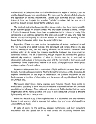 78
mathematized as being thirty-five hundred million times the weight of the Sun, it can be
readily dissipated under lens magnification. This expresses the ultimate of abstraction in
the application of abstract mathematics. Despite such estimated sky-gas weight, a
telescopic lens can dissipate the so-called “nebula” formation. Yet the lens cannot
penetrate through the gas density to the underlying land.
The depth of abstraction becomes evident as one realizes that there cannot possibly
be an authentic gauge for the Sun’s mass. And any weight estimate is absurd. Though
it fits the Universe of illusion, it can have no application to the Universe of reality. It is
comparable to an estimate concerning the birth and ancestry of God. One need not
burden conceptional capacity in a forlorn attempt to determine the meaning of that
figure thirty-five hundred million times the weight of the Sun.
Regardless of how one cares to view the application of abstract mathematics and
the real meaning of so-called “nebula,” the paramount fact remains that no sky-gas
motion, seeming or real, has any bearing whatever on the realistic connected land
existing under all sky areas. For reasons abundantly disclosed, sky areas must be
considered isolated. The art of astronomy, though impotent to penetrate the gaseous
celestial sky envelope, regardless of what its density may be, is restricted to
observation and analysis of luminous sky areas and the movement of their gases. And
astronomy’s failure to grant that “nebula” is an aspect of sky-gas motion fosters gross
misinterpretation of cosmic values.
Experimentation proves that in observation of light and luminous areas there will at
times be formed grotesque creations. At other times the formations will be dissipated. It
depends considerably on the angle of observation, the gaseous movement of the
luminous area at the time of observation, and the amount of magnification of the light
or luminous area.
Microscopic observations clearly express such features, though there exists in
microscopy a possibility of error which is infinitesimal in comparison with the unlimited
possibilities for telescopy. Observations of a microscopic field establish that too much
magnification of the field’s specimen will cause it to be obscured, whereas a different
light quantity will distort the specimen.
Hence in a factual study of lens capriciousness it is established that the important
feature is not so much what is observed but, rather, how and under what conditions
observations are made.
In spite of claims to the contrary, abstract mathematics and their competent
mechanical aids and guides can in no way correct the structurally inherent lens
 