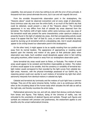 79
culpability. Size and power of a lens has nothing to do with the error of lens principle. A
thousand-inch lens cannot eliminate the error, but it can and will magnify the error.
From the enviable thousand-mile observation point in the stratosphere, the
“Heavens above” would be observed everywhere and at every angle of observation.
Every luminous outer sky area over the entire Earth, or as much of the Earth’s sky that
could be detected, would present a vista of the “Heavens above.” The terrestrial
appearance in no way differs from that of celestial sky areas observed from the
terrestrial. The rhythmic shift of light motion within some luminous outer sky areas of
the terrestrial would also present the same characteristics under spectrum analysis as
presently found in the light of celestial sky areas. And that corresponding activity would
cause it to appear that the “star” of East St. Louis, or some other terrestrial sky area,
would be burning up its terrestrial orbit at a devastating rate. And it would deceptively
appear to be circling toward our observation point in the stratosphere.
On the other hand, it might appear to be as rapidly receding from our position and
away from its normal location. The appearance of approaching or receding would
depend upon the intensity and motion of sky gases at that particular place when
observation was made. Such condition would deceptively appear when in fact nothing
was going anywhere, either toward or away from our stratosphere observation point.
Some terrestrial sky areas would seem to flicker, or fluctuate. The motion of some
areas would appear to be constant and therefore imperceptible as motion. The motion
of others would appear to be variable. And the constancy or variability of terrestrial sky-
light motion would correspond to that recorded by the light curves from celestial sky-
light areas. However, with the physical knowledge possessed of our Earth’s sky, no
reasoning person could ever ascribe to such motions of terrestrial sky light that which
astronomy interprets from identical motions in celestial sky light.
Celestial and terrestrial sky luminosity and the motions of such light have a common
heritage. They are of the same Universe family. Further, one is as continuous with the
other as the circulating blood of the human body which actuates the left side as well as
the right side, and thereby nourishes the entire body.
Mathematical astronomy has not, and will not, detect that obvious continuity feature
from lenses and figures. That feature, being of the Universe of reality, was not
entrusted to the uncertainty of abstract figures and symbols. Though such figures and
symbols are endowed with precision and positiveness, the endowment applies to and
benefits only the unreal mathematical Universe.
 