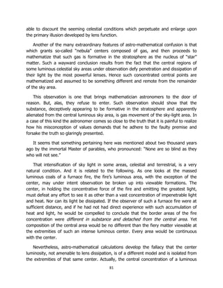 81
able to discount the seeming celestial conditions which perpetuate and enlarge upon
the primary illusion developed by lens function.
Another of the many extraordinary features of astro-mathematical confusion is that
which grants so-called “nebula” centers composed of gas, and then proceeds to
mathematize that such gas is formative in the stratosphere as the nucleus of “star”
matter. Such a wayward conclusion results from the fact that the central regions of
some luminous celestial sky areas under observation defy penetration and dissipation of
their light by the most powerful lenses. Hence such concentrated central points are
mathematized and assumed to be something different and remote from the remainder
of the sky area.
This observation is one that brings mathematician astronomers to the door of
reason. But, alas, they refuse to enter. Such observation should show that the
substance, deceptively appearing to be formative in the stratosphere and apparently
alienated from the central luminous sky area, is gas movement of the sky-light area. In
a case of this kind the astronomer comes so close to the truth that it is painful to realize
how his misconception of values demands that he adhere to the faulty premise and
forsake the truth so glaringly presented.
It seems that something pertaining here was mentioned about two thousand years
ago by the immortal Master of parables, who pronounced: “None are so blind as they
who will not see.”
That intensification of sky light in some areas, celestial and terrestrial, is a very
natural condition. And it is related to the following. As one looks at the massed
luminous coals of a furnace fire, the fire’s luminous area, with the exception of the
center, may under intent observation be broken up into viewable formations. The
center, in holding the concentrative force of the fire and emitting the greatest light,
must defeat any effort to see it as other than a vast concentration of impenetrable light
and heat. Nor can its light be dissipated. If the observer of such a furnace fire were at
sufficient distance, and if he had not had direct experience with such accumulation of
heat and light, he would be compelled to conclude that the border areas of the fire
concentration were different in substance and detached from the central area. Yet
composition of the central area would be no different than the fiery matter viewable at
the extremities of such an intense luminous center. Every area would be continuous
with the center.
Nevertheless, astro-mathematical calculations develop the fallacy that the center
luminosity, not amenable to lens dissipation, is of a different model and is isolated from
the extremities of that same center. Actually, the central concentration of a luminous
 