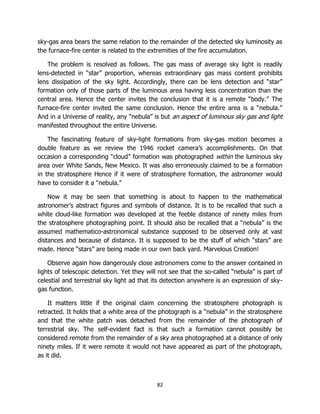 82
sky-gas area bears the same relation to the remainder of the detected sky luminosity as
the furnace-fire center is related to the extremities of the fire accumulation.
The problem is resolved as follows. The gas mass of average sky light is readily
lens-detected in “star” proportion, whereas extraordinary gas mass content prohibits
lens dissipation of the sky light. Accordingly, there can be lens detection and “star”
formation only of those parts of the luminous area having less concentration than the
central area. Hence the center invites the conclusion that it is a remote “body.” The
furnace-fire center invited the same conclusion. Hence the entire area is a “nebula.”
And in a Universe of reality, any “nebula” is but an aspect of luminous sky gas and light
manifested throughout the entire Universe.
The fascinating feature of sky-light formations from sky-gas motion becomes a
double feature as we review the 1946 rocket camera’s accomplishments. On that
occasion a corresponding “cloud” formation was photographed within the luminous sky
area over White Sands, New Mexico. It was also erroneously claimed to be a formation
in the stratosphere Hence if it were of stratosphere formation, the astronomer would
have to consider it a “nebula.”
Now it may be seen that something is about to happen to the mathematical
astronomer’s abstract figures and symbols of distance. It is to be recalled that such a
white cloud-like formation was developed at the feeble distance of ninety miles from
the stratosphere photographing point. It should also be recalled that a “nebula” is the
assumed mathematico-astronomical substance supposed to be observed only at vast
distances and because of distance. It is supposed to be the stuff of which “stars” are
made. Hence “stars” are being made in our own back yard. Marvelous Creation!
Observe again how dangerously close astronomers come to the answer contained in
lights of telescopic detection. Yet they will not see that the so-called “nebula” is part of
celestial and terrestrial sky light ad that its detection anywhere is an expression of sky-
gas function.
It matters little if the original claim concerning the stratosphere photograph is
retracted. It holds that a white area of the photograph is a “nebula” in the stratosphere
and that the white patch was detached from the remainder of the photograph of
terrestrial sky. The self-evident fact is that such a formation cannot possibly be
considered remote from the remainder of a sky area photographed at a distance of only
ninety miles. If it were remote it would not have appeared as part of the photograph,
as it did.
 