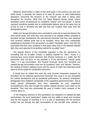 83
Whatever determination is made of that white patch in the luminous sky area over
White Sands, it demands the discard of at least 50 percent of astro-mathematical
deductions concerning the structure of the Universe and what is taking place
throughout the Universe. What that U.S. Naval Research Bureau rocket camera
developed cannot simultaneously be considered “nebula” and “not nebula.” It cannot
represent something possible only at unfathomable distance and at the same time be
proved to exist in terrestrial sky light less than one hundred miles away from the
photographing point.
While such sky-gas formations were concluded to exist only at assumed distance the
mind cannot grasp, and while they were assumed to be celestial entities unrelated to
terrestrial sky-gas development, the astronomical conclusion that they were detached
from luminous celestial areas had to be accepted. Hence they were undisputedly
established as elements of the astronomer’s so-called “interstellar space.” And with the
assumption that they were contained in that space rather than in the detected celestial
light, they were assumed to be building material for so-called “stars.”
The singular feature of this immediate exposition is that the astronomer, by
concluding that his so-called “nebula” is building material for “stars,” moves in a
centuries-long course toward admission that Physical Continuity is a reality. But the
astronomer does not know he has admitted it. If the astronomer’s “nebula” builds
“stars,” it is gas accumulation. And Physical Continuity shows how terrestrial and
celestial sky-gas accumulation must ever be considered “stars” and “planets.” However,
the meeting of theory’s abstract course with the course of reality here described would
prove to be too simple for complicated astronomy.
It should here be related that when the early Universe interpreters prepared the
foundation for the elaborate astronomical framework they could in no way anticipated
the rocket’s development and its sensational performance. Its camera’s stratosphere
photographs have shattered considerable of the suppositive astronomical fabric. And as
rocket camera photographs have been responsible for such magnificent
accomplishment, they have brought the realistic celestial structure much closer to the
terrestrial. They have also accentuated the pace of modern man’s conquest of the
universe about us.
In the foregoing reference to lens penetration and dissipation of celestial sky-light
concentration, the word “penetration” implies only lens ability to grasp such luminous
area for the purpose of recording it. It is a case of penetrating into the luminous
surface but not through the light accumulation of any sky-light area, celestial or
 