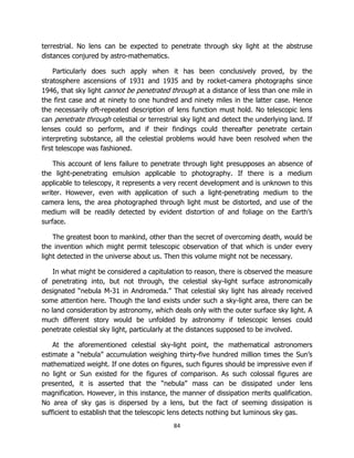 84
terrestrial. No lens can be expected to penetrate through sky light at the abstruse
distances conjured by astro-mathematics.
Particularly does such apply when it has been conclusively proved, by the
stratosphere ascensions of 1931 and 1935 and by rocket-camera photographs since
1946, that sky light cannot be penetrated through at a distance of less than one mile in
the first case and at ninety to one hundred and ninety miles in the latter case. Hence
the necessarily oft-repeated description of lens function must hold. No telescopic lens
can penetrate through celestial or terrestrial sky light and detect the underlying land. If
lenses could so perform, and if their findings could thereafter penetrate certain
interpreting substance, all the celestial problems would have been resolved when the
first telescope was fashioned.
This account of lens failure to penetrate through light presupposes an absence of
the light-penetrating emulsion applicable to photography. If there is a medium
applicable to telescopy, it represents a very recent development and is unknown to this
writer. However, even with application of such a light-penetrating medium to the
camera lens, the area photographed through light must be distorted, and use of the
medium will be readily detected by evident distortion of and foliage on the Earth’s
surface.
The greatest boon to mankind, other than the secret of overcoming death, would be
the invention which might permit telescopic observation of that which is under every
light detected in the universe about us. Then this volume might not be necessary.
In what might be considered a capitulation to reason, there is observed the measure
of penetrating into, but not through, the celestial sky-light surface astronomically
designated “nebula M-31 in Andromeda.” That celestial sky light has already received
some attention here. Though the land exists under such a sky-light area, there can be
no land consideration by astronomy, which deals only with the outer surface sky light. A
much different story would be unfolded by astronomy if telescopic lenses could
penetrate celestial sky light, particularly at the distances supposed to be involved.
At the aforementioned celestial sky-light point, the mathematical astronomers
estimate a “nebula” accumulation weighing thirty-five hundred million times the Sun’s
mathematized weight. If one dotes on figures, such figures should be impressive even if
no light or Sun existed for the figures of comparison. As such colossal figures are
presented, it is asserted that the “nebula” mass can be dissipated under lens
magnification. However, in this instance, the manner of dissipation merits qualification.
No area of sky gas is dispersed by a lens, but the fact of seeming dissipation is
sufficient to establish that the telescopic lens detects nothing but luminous sky gas.
 