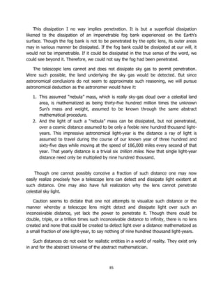 85
This dissipation I no way implies penetration. It is but a superficial dissipation
likened to the dissipation of an impenetrable fog bank experienced on the Earth’s
surface. Though the fog bank is not to be penetrated by the optic lens, its outer areas
may in various manner be dissipated. If the fog bank could be dissipated at our will, it
would not be impenetrable. If it could be dissipated in the true sense of the word, we
could see beyond it. Therefore, we could not say the fog had been penetrated.
The telescopic lens cannot and does not dissipate sky gas to permit penetration.
Were such possible, the land underlying the sky gas would be detected. But since
astronomical conclusions do not seem to approximate such reasoning, we will pursue
astronomical deduction as the astronomer would have it:
1. This assumed “nebula” mass, which is really sky-gas cloud over a celestial land
area, is mathematized as being thirty-five hundred million times the unknown
Sun’s mass and weight, assumed to be known through the same abstract
mathematical procedure.
2. And the light of such a “nebula” mass can be dissipated, but not penetrated,
over a cosmic distance assumed to be only a feeble nine hundred thousand light-
years. This impressive astronomical light-year is the distance a ray of light is
assumed to travel during the course of our known year of three hundred and
sixty-five days while moving at the speed of 186,000 miles every second of that
year. That yearly distance is a trivial six trillion miles. Now that single light-year
distance need only be multiplied by nine hundred thousand.
Though one cannot possibly conceive a fraction of such distance one may now
easily realize precisely how a telescope lens can detect and dissipate light existent at
such distance. One may also have full realization why the lens cannot penetrate
celestial sky light.
Caution seems to dictate that one not attempts to visualize such distance or the
manner whereby a telescope lens might detect and dissipate light over such an
inconceivable distance, yet lack the power to penetrate it. Though there could be
double, triple, or a trillion times such inconceivable distance to infinity, there is no lens
created and none that could be created to detect light over a distance mathematized as
a small fraction of one light-year, to say nothing of nine hundred thousand light-years.
Such distances do not exist for realistic entities in a world of reality. They exist only
in and for the abstract Universe of the abstract mathematician.
 