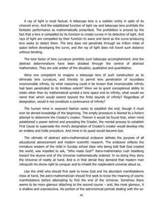86
A ray of light is most factual. A telescope lens is a realistic entity in spite of its
inherent error. And the established function of light ray and telescope lens prohibits the
fantastic performance as mathematically prescribed. The prohibition is proved by the
fact that a lens is compelled by its function to create curves in its detection of light. And
rays of light are compelled by their function to wave and bend as the curve-producing
lens seeks to detect them. The lens does not penetrate through six trillion miles of
space before developing the curve, and the ray of light does not travel such distance
without bending.
The lone factor of lens curvature prohibits such telescope accomplishment. And the
abstract determinations have been dictated through the control of abstract
mathematics. They are sole arbiter of the situation, qualitative and quantitative.
Were one competent to imagine a telescope lens of such construction as to
eliminate lens curvature, and thereby to permit lens penetration of boundless
inconceivable infinity, by what reasoning could it be known that inconceivable infinity
had been penetrated to its limitless extent? Were we to grant conceptional ability to
retain other than by mathematical symbol a time space end to infinity, what would we
name that which would extend beyond the finite bounds of infinity? Regardless of
designation, would it not constitute a continuance of infinity?
The human mind in wayward fashion seeks to establish the end, though it must
ever be denied knowledge of the beginning. The empty procedure is likened to a forlorn
attempt to determine the Creator’s creator. Therein it would be found that, when mind
established a power behind and preceding the Creator, the mental process to establish
First Cause to supersede the mind’s designation of Creator’s creator would develop into
an endless and futile procedure. And mind in its quest would become lost.
The ultimate of abstract astro-mathematical endeavor defeats the purpose of all
educational advancement and modern scientific research. The endeavor reflects the
immature wisdom of the child in Sunday school class who being told that God created
the world, was impelled to ask, “Who made God?” Astro-mathematics rush headlong
toward the elusive end of the Universe mathematically ordered. In so doing they deny
the Universe of reality at hand. And is in that denial they demand that modern man
relinquish his divine right to conquer and to inhabit the resplendent universe about us.
Like the child who should first seek to know God and his abundant manifestations
close at hand, the astro-mathematician should first seek to know the meaning of cosmic
manifestations before attempting to find the end of the Universe. Somehow there
seems to be more glamour attaching to the second course – and, like most glamour, it
is shallow and unproductive. No portion of the astronomical portrait dealing with the so-
 