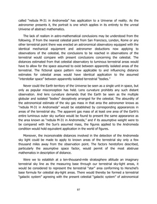87
called “nebula M-31 in Andromeda” has application to a Universe of reality. As the
astronomer presents it, the portrait is one which applies in its entirety to the unreal
Universe of abstract mathematics.
The lack of realism in astro-mathematical conclusions may be understood from the
following. If from the nearest celestial point from San Francisco, London, Rome or any
other terrestrial point there was erected an astronomical observatory equipped with the
identical mechanical equipment and astronomer deductions now applying to
observations of the celestial, the conclusions to be reached in observations of the
terrestrial would compare with present conclusions concerning the celestial. The
distances estimated from that celestial observatory to luminous terrestrial areas would
have to allow for the space assumed to exist between apparently isolated areas of the
terrestrial. The fictional space pattern now applicable to and influencing distance
estimates for celestial areas would have identical application to the assumed
“interstellar space” between apparently isolated terrestrial “bodies.”
Never could the Earth territory of the Universe be seen as a single unit in space, but
only as popular misconception has held. Lens curvature prohibits any such distant
observation. And lens curvature demands that the Earth be seen as the multiple
globular and isolated “bodies” deceptively arranged for the celestial. The absurdity of
the astronomical estimate of the sky gas mass in that area the astronomer knows as
“nebula M-31 in Andromeda” would be established by corresponding appearances in
areas of the terrestrial sky. The apparent gas mass of at least one area of the Earth’s
entire luminous outer sky surface would be found to present the same appearance as
the area known as “nebula M-31 in Andromeda,” and if its assumptive weight were to
be compared with the Sun’s assumed mass, the figures applied to the Andromeda
condition would hold equivalent application in the world of figures.
Moreover, the inconceivable distances involved in the detection of the Andromeda
sky light could be made to apply to known areas of the terrestrial sky only a few
thousand miles away from the observation point. The factors heretofore described,
particularly the assumptive space factor, would permit of the most abstruse
mathematics in description of distance.
Were we to establish at a ten-thousand-mile stratosphere altitude an imaginary
terrestrial sky line as the measuring base through our terrestrial sky-light areas, it
would be considered to represent the terrestrial “star” area conforming to Herschel’s
base formula for celestial sky-light areas. There would thereby be formed a terrestrial
“galactic system” agreeing with the present celestial “galactic system” of astronomical
 