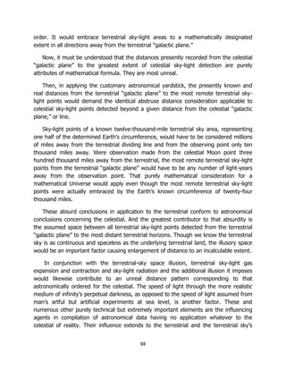 88
order. It would embrace terrestrial sky-light areas to a mathematically designated
extent in all directions away from the terrestrial “galactic plane.”
Now, it must be understood that the distances presently recorded from the celestial
“galactic plane” to the greatest extent of celestial sky-light detection are purely
attributes of mathematical formula. They are most unreal.
Then, in applying the customary astronomical yardstick, the presently known and
real distances from the terrestrial “galactic plane” to the most remote terrestrial sky-
light points would demand the identical abstruse distance consideration applicable to
celestial sky-light points detected beyond a given distance from the celestial “galactic
plane,” or line.
Sky-light points of a known twelve-thousand-mile terrestrial sky area, representing
one half of the determined Earth’s circumference, would have to be considered millions
of miles away from the terrestrial dividing line and from the observing point only ten
thousand miles away. Were observation made from the celestial Moon point three
hundred thousand miles away from the terrestrial, the most remote terrestrial sky-light
points from the terrestrial “galactic plane” would have to be any number of light-years
away from the observation point. That purely mathematical consideration for a
mathematical Universe would apply even though the most remote terrestrial sky-light
points were actually embraced by the Earth’s known circumference of twenty-four
thousand miles.
These absurd conclusions in application to the terrestrial conform to astronomical
conclusions concerning the celestial. And the greatest contributor to that absurdity is
the assumed space between all terrestrial sky-light points detected from the terrestrial
“galactic plane” to the most distant terrestrial horizons. Though we know the terrestrial
sky is as continuous and spaceless as the underlying terrestrial land, the illusory space
would be an important factor causing enlargement of distance to an incalculable extent.
In conjunction with the terrestrial-sky space illusion, terrestrial sky-light gas
expansion and contraction and sky-light radiation and the additional illusion it imposes
would likewise contribute to an unreal distance pattern corresponding to that
astronomically ordered for the celestial. The speed of light through the more realistic
medium of infinity’s perpetual darkness, as opposed to the speed of light assumed from
man’s artful but artificial experiments at sea level, is another factor. These and
numerous other purely technical but extremely important elements are the influencing
agents in compilation of astronomical data having no application whatever to the
celestial of reality. Their influence extends to the terrestrial and the terrestrial sky’s
 