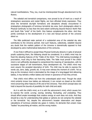89
natural manifestations. They, too, must be misinterpreted through abandonment to the
illusory.
The celestial and terrestrial comparisons, now proved to be of merit as a result of
stratosphere ascensions and rocket flights, are here afforded timely expression. They
show the terrestrial sky-light formations and deceptions already encountered in
stratosphere photographs of luminous terrestrial sky area. Such photographs attest to
Physical Continuity no less than the land extent continuing beyond theory’s North Pole
and South Pole “ends” of the Earth. One feature complements the other. And they
jointly contribute to the development of a new and factual portrait of the universe
about us.
The little publicized radar portrait of a substantial area of the celestial sky also
contributes to the Universe portrait. And such features, collectively, establish beyond
any doubt that the realistic pattern of the Universe is diametrically opposed to that
developed by astro-mathematical deductions of the centuries.
If one finds it difficult to accept these Physical Continuity dictums in spite of physical
proofs sustaining them, the following should be considered. In a child’s mind may be
fixed the deluding features of the “Fable of the Stork.” The child lacking knowledge of
procreation, must cling to that fascinating fable. The fable must prevail if the child’s
mind is not sufficiently developed to comprehend the meaning of reproduction, with its
successive stages of cell transmission, fetus development etc. The child’s mind may
even acquire the accepted descriptive of birth. The child may be able to express the
words sex, born, baby, growth, etc. It may even witness the moment of a birth. Yet as
long as the immature mind is dominated by the image of a long-legged bird delivering
babies, it may behold a million babies and remain in ignorance of how they arrived.
That child’s mind differs not from the undeveloped adult mind. Though the adult
mind certainly knows how babies are delivered, it can remain as closed as the child’s
mind concerning other features of life and of the Universe. That which concept does not
hold is beyond the bounds of possibility for both child and adult.
As it is with the child’s mind, so it is with the astronomer’s mind, which causes him
to express the words curving, waving, bending, fluctuating, and undulating. They
should afford ample knowledge that creative energy at work does not circle. And they
should be a key for understanding that globes or spheres do not comprise the celestial
or the terrestrial. Yet, despite the astronomer’s broader observation and deeper
calculations of luminous celestial sky gases in motion, he demands that unseen mass
“bodies” be prescribing all motion, and the wrong motion.
 
