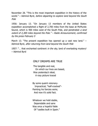 November 28. “This is the most important expedition in the history of the
world.” – Admiral Byrd, before departing to explore land beyond the South
Pole
1956: January 13. “On January 13 members of the United States
expedition accomplished a flight of 2,700 miles from the base at McMurdo
Sound, which is 400 miles west of the South Pole, and penetrated a land
extent of 2,300 miles beyond the Pole.” – Radio Announcement, confirmed
by the press February 5
March 13. “The present expedition has opened up a vast new land.” –
Admiral Byrd, after returning from land beyond the South Pole
1957: “… that enchanted continent in the sky, land of everlasting mystery!
– Admiral Byrd
ONLY DREAMS ARE TRUE
The tangible and real,
On which our lives are based,
Was yesterday’s ideal,
A rosy picture traced
By some quaint visionary-
Impractical, “half-cracked”-
Painting his fancies eerie;
And now it’s solid fact.
Whatever we hold stable,
Dependable and sane
Was once a hopeful fable
Of “castles built in Spain.”
 