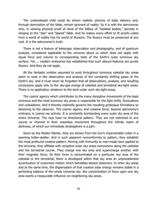 90
The undeveloped child could be shown realistic pictures of baby delivery and,
through domination of the fable, remain ignorant of reality. So it is with the astronomer
who, in viewing physical proof at hand of the fallacy of “isolated bodies,” persists in
clinging to the “star” and “planet” fable. And he makes every effort to fit proofs culled
from a world of reality into his world of illusions. The illusory must be preserved at any
cost. It is the astronomer’s truth.
There is not a feature of telescopic observation and photography, and of spectrum
analysis, considered applicable to the universe about us which does not apply with
equal force and volume to corresponding tests of the Earth’s outer luminous sky
surface. Yet….. modern enterprise has established that such absurd features are purely
illusory. And they do not apply.
All the fantastic entities assumed to exist throughout luminous celestial sky areas
seem to exist in like observation and analysis of the constantly shifting gases of the
Earth’s sky. And it must never be forgotten that all observations, analysis, and resulting
conclusions apply only to the sky-gas energy of celestial and terrestrial sky-light areas.
There is no application whatever to the land under such sky-light areas.
The cosmic agency which contributes to the many deceptive movements of the least
luminous and the most luminous sky areas is responsible for the light shifts, fluctuations
and undulations. And it thereby indirectly governs the resulting grotesque formations so
deceiving to the observer. The cosmic agency and creative force, beyond astronomy’s
embrace, is cosmic-ray activity. It is constantly bombarding every outer sky area of the
entire Universe. The rays have no directional pattern. They are not restricted to any
course or channel in their ceaseless movement throughout the infinite realm of
darkness, of which our immediate stratosphere is a part.
Sown by the Master Planter, they are strewn from the Sun’s impenetrable crater in a
seeming helter-skelter. And in such apparent nonconformity to pattern, they establish
the most profound creative pattern. Moving with immunity to man-made laws applied to
the Universe, they affiliate with receptive outer sky areas everywhere along the celestial
and the terrestrial course. They charge one sky area and supercharge another with
their magnetic force. As their force is concentrated on a particular sky area of the
celestial or the terrestrial, there is developed within that sky area an unprecedented
accentuation of customary motion which befuddles distant observers. In other sky areas
and at the same time, the dispensation of that creative solar energy remains stable in a
perfecting balance of the whole Universe sky. But concentration of force upon one sky
area exerts a measurable influence on neighboring sky areas.
 