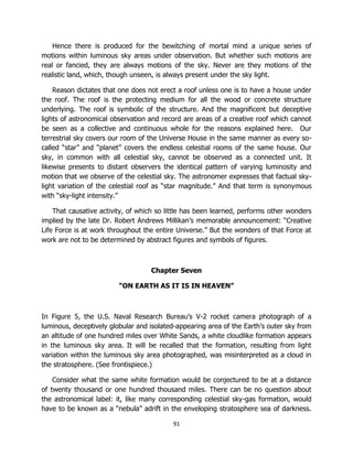 91
Hence there is produced for the bewitching of mortal mind a unique series of
motions within luminous sky areas under observation. But whether such motions are
real or fancied, they are always motions of the sky. Never are they motions of the
realistic land, which, though unseen, is always present under the sky light.
Reason dictates that one does not erect a roof unless one is to have a house under
the roof. The roof is the protecting medium for all the wood or concrete structure
underlying. The roof is symbolic of the structure. And the magnificent but deceptive
lights of astronomical observation and record are areas of a creative roof which cannot
be seen as a collective and continuous whole for the reasons explained here. Our
terrestrial sky covers our room of the Universe House in the same manner as every so-
called “star” and “planet” covers the endless celestial rooms of the same house. Our
sky, in common with all celestial sky, cannot be observed as a connected unit. It
likewise presents to distant observers the identical pattern of varying luminosity and
motion that we observe of the celestial sky. The astronomer expresses that factual sky-
light variation of the celestial roof as “star magnitude.” And that term is synonymous
with “sky-light intensity.”
That causative activity, of which so little has been learned, performs other wonders
implied by the late Dr. Robert Andrews Millikan’s memorable announcement: “Creative
Life Force is at work throughout the entire Universe.” But the wonders of that Force at
work are not to be determined by abstract figures and symbols of figures.
Chapter Seven
“ON EARTH AS IT IS IN HEAVEN”
In Figure 5, the U.S. Naval Research Bureau’s V-2 rocket camera photograph of a
luminous, deceptively globular and isolated-appearing area of the Earth’s outer sky from
an altitude of one hundred miles over White Sands, a white cloudlike formation appears
in the luminous sky area. It will be recalled that the formation, resulting from light
variation within the luminous sky area photographed, was misinterpreted as a cloud in
the stratosphere. (See frontispiece.)
Consider what the same white formation would be conjectured to be at a distance
of twenty thousand or one hundred thousand miles. There can be no question about
the astronomical label: it, like many corresponding celestial sky-gas formation, would
have to be known as a “nebula” adrift in the enveloping stratosphere sea of darkness.
 