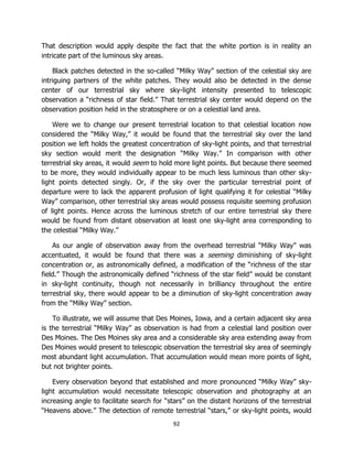 92
That description would apply despite the fact that the white portion is in reality an
intricate part of the luminous sky areas.
Black patches detected in the so-called “Milky Way” section of the celestial sky are
intriguing partners of the white patches. They would also be detected in the dense
center of our terrestrial sky where sky-light intensity presented to telescopic
observation a “richness of star field.” That terrestrial sky center would depend on the
observation position held in the stratosphere or on a celestial land area.
Were we to change our present terrestrial location to that celestial location now
considered the “Milky Way,” it would be found that the terrestrial sky over the land
position we left holds the greatest concentration of sky-light points, and that terrestrial
sky section would merit the designation “Milky Way.” In comparison with other
terrestrial sky areas, it would seem to hold more light points. But because there seemed
to be more, they would individually appear to be much less luminous than other sky-
light points detected singly. Or, if the sky over the particular terrestrial point of
departure were to lack the apparent profusion of light qualifying it for celestial “Milky
Way” comparison, other terrestrial sky areas would possess requisite seeming profusion
of light points. Hence across the luminous stretch of our entire terrestrial sky there
would be found from distant observation at least one sky-light area corresponding to
the celestial “Milky Way.”
As our angle of observation away from the overhead terrestrial “Milky Way” was
accentuated, it would be found that there was a seeming diminishing of sky-light
concentration or, as astronomically defined, a modification of the “richness of the star
field.” Though the astronomically defined “richness of the star field” would be constant
in sky-light continuity, though not necessarily in brilliancy throughout the entire
terrestrial sky, there would appear to be a diminution of sky-light concentration away
from the “Milky Way” section.
To illustrate, we will assume that Des Moines, Iowa, and a certain adjacent sky area
is the terrestrial “Milky Way” as observation is had from a celestial land position over
Des Moines. The Des Moines sky area and a considerable sky area extending away from
Des Moines would present to telescopic observation the terrestrial sky area of seemingly
most abundant light accumulation. That accumulation would mean more points of light,
but not brighter points.
Every observation beyond that established and more pronounced “Milky Way” sky-
light accumulation would necessitate telescopic observation and photography at an
increasing angle to facilitate search for “stars” on the distant horizons of the terrestrial
“Heavens above.” The detection of remote terrestrial “stars,” or sky-light points, would
 
