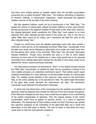 93
find them more sharply defined as isolated entities than the sky-light accumulation
comprising the so-called terrestrial “Milky Way.” The brilliancy permitting of detection,
of whatever intensity, or astronomical “magnitude,” would accentuate the apparent
isolation common to the sky light of the entire Universe.
But that apparent isolation would not be as pronounced in the “Milky Way.” The
greater the volume of massed light, despite the lesser brilliancy of every point thereof,
the less pronounced is the apparent isolation of each point of the entire area. However,
the massed light-point whole constituting the “Milky Way” must appear to be more
detached from other detected sky-light points of the entire sky. That is why the so-
called “Milky Way” seems to be unique, yet it represents sky light the same as any
other detected lonely “star.”
Though we would know from the celestial observation point that there existed a
continuity of land and sky at the designated terrestrial “Milky Way,” considerable of the
sky-light area would not be detected as observation at an angle was made away from
the Des Moines sky’s center of the terrestrial “Milky Way.” Any off-center observation
imposes limitations. Though every terrestrial sky area is in fact to some degree
luminous, as every area of the celestial sky is, many areas would have to be assumed
nonexistent from celestial observation because the sky light of such areas would not be
detected for various reasons previously described.
The astronomical procedure of searching for “stars” on the distant horizons beyond
the “Milky Way” concentration of celestial sky light may be considered ci-related to the
more realistic procedure of a laboratory technician’s search. That realistic search would
constitute examination of a mass specimen on the illuminated surface of a clinical glass
slide. The multiple minute particles of the specimen mass would be the technician’s
field, as the entire celestial sky is the astronomer’s field. The electric-light illumination
of the glass slide would represent the astronomer’s sky light. The technician’s
microscope would represent the astronomer’s telescope.
In direct and near-direct focus of the microscope lens the greatest accumulation of
specimen would be apparent even though the field was of the same density throughout.
If the field were enlarged by lens focus, there would have to appear to be a diminishing
of the central concentration of specimen. Then the original margins of the central
concentration would have to appear to become thinner, to a point of specimen
obliteration. The development of that condition would not mean that there was actually
less specimen substance at the extremities of the glass-slide field, but it would limit
observation of the field equal in density. The area of direct or near-direct lens focus
would seem to hold the most specimen substance.
 