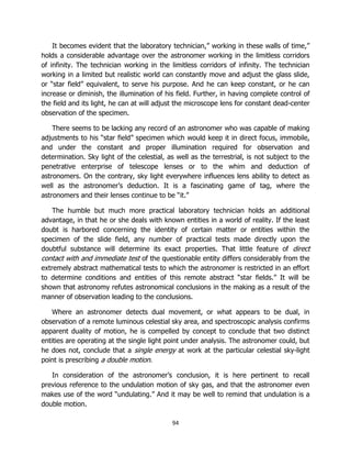 94
It becomes evident that the laboratory technician,” working in these walls of time,”
holds a considerable advantage over the astronomer working in the limitless corridors
of infinity. The technician working in the limitless corridors of infinity. The technician
working in a limited but realistic world can constantly move and adjust the glass slide,
or “star field” equivalent, to serve his purpose. And he can keep constant, or he can
increase or diminish, the illumination of his field. Further, in having complete control of
the field and its light, he can at will adjust the microscope lens for constant dead-center
observation of the specimen.
There seems to be lacking any record of an astronomer who was capable of making
adjustments to his “star field” specimen which would keep it in direct focus, immobile,
and under the constant and proper illumination required for observation and
determination. Sky light of the celestial, as well as the terrestrial, is not subject to the
penetrative enterprise of telescope lenses or to the whim and deduction of
astronomers. On the contrary, sky light everywhere influences lens ability to detect as
well as the astronomer’s deduction. It is a fascinating game of tag, where the
astronomers and their lenses continue to be “it.”
The humble but much more practical laboratory technician holds an additional
advantage, in that he or she deals with known entities in a world of reality. If the least
doubt is harbored concerning the identity of certain matter or entities within the
specimen of the slide field, any number of practical tests made directly upon the
doubtful substance will determine its exact properties. That little feature of direct
contact with and immediate test of the questionable entity differs considerably from the
extremely abstract mathematical tests to which the astronomer is restricted in an effort
to determine conditions and entities of this remote abstract “star fields.” It will be
shown that astronomy refutes astronomical conclusions in the making as a result of the
manner of observation leading to the conclusions.
Where an astronomer detects dual movement, or what appears to be dual, in
observation of a remote luminous celestial sky area, and spectroscopic analysis confirms
apparent duality of motion, he is compelled by concept to conclude that two distinct
entities are operating at the single light point under analysis. The astronomer could, but
he does not, conclude that a single energy at work at the particular celestial sky-light
point is prescribing a double motion.
In consideration of the astronomer’s conclusion, it is here pertinent to recall
previous reference to the undulation motion of sky gas, and that the astronomer even
makes use of the word “undulating.” And it may be well to remind that undulation is a
double motion.
 