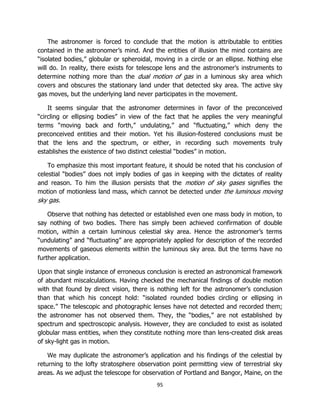 95
The astronomer is forced to conclude that the motion is attributable to entities
contained in the astronomer’s mind. And the entities of illusion the mind contains are
“isolated bodies,” globular or spheroidal, moving in a circle or an ellipse. Nothing else
will do. In reality, there exists for telescope lens and the astronomer’s instruments to
determine nothing more than the dual motion of gas in a luminous sky area which
covers and obscures the stationary land under that detected sky area. The active sky
gas moves, but the underlying land never participates in the movement.
It seems singular that the astronomer determines in favor of the preconceived
“circling or ellipsing bodies” in view of the fact that he applies the very meaningful
terms “moving back and forth,” undulating,” and “fluctuating,” which deny the
preconceived entities and their motion. Yet his illusion-fostered conclusions must be
that the lens and the spectrum, or either, in recording such movements truly
establishes the existence of two distinct celestial “bodies” in motion.
To emphasize this most important feature, it should be noted that his conclusion of
celestial “bodies” does not imply bodies of gas in keeping with the dictates of reality
and reason. To him the illusion persists that the motion of sky gases signifies the
motion of motionless land mass, which cannot be detected under the luminous moving
sky gas.
Observe that nothing has detected or established even one mass body in motion, to
say nothing of two bodies. There has simply been achieved confirmation of double
motion, within a certain luminous celestial sky area. Hence the astronomer’s terms
“undulating” and “fluctuating” are appropriately applied for description of the recorded
movements of gaseous elements within the luminous sky area. But the terms have no
further application.
Upon that single instance of erroneous conclusion is erected an astronomical framework
of abundant miscalculations. Having checked the mechanical findings of double motion
with that found by direct vision, there is nothing left for the astronomer’s conclusion
than that which his concept hold: “isolated rounded bodies circling or ellipsing in
space.” The telescopic and photographic lenses have not detected and recorded them;
the astronomer has not observed them. They, the “bodies,” are not established by
spectrum and spectroscopic analysis. However, they are concluded to exist as isolated
globular mass entities, when they constitute nothing more than lens-created disk areas
of sky-light gas in motion.
We may duplicate the astronomer’s application and his findings of the celestial by
returning to the lofty stratosphere observation point permitting view of terrestrial sky
areas. As we adjust the telescope for observation of Portland and Bangor, Maine, on the
 