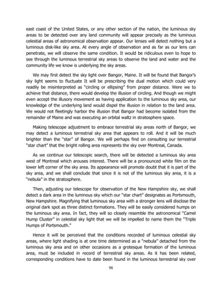 96
east coast of the United States, or any other section of the nation, the luminous sky
areas to be detected over any land community will appear precisely as the luminous
celestial areas of astronomical observation appear. Our lenses will detect nothing but a
luminous disk-like sky area. At every angle of observation and as far as our lens can
penetrate, we will observe the same condition. It would be ridiculous even to hope to
see through the luminous terrestrial sky areas to observe the land and water and the
community life we know is underlying the sky areas.
We may first detect the sky light over Bangor, Maine. It will be found that Bangor’s
sky light seems to fluctuate It will be prescribing the dual motion which could very
readily be misinterpreted as “circling or ellipsing” from proper distance. Were we to
achieve that distance, there would develop the illusion of circling. And though we might
even accept the illusory movement as having application to the luminous sky area, our
knowledge of the underlying land would dispel the illusion in relation to the land area.
We would not fleetingly harbor the illusion that Bangor had become isolated from the
remainder of Maine and was executing an orbital waltz in stratosphere space.
Making telescope adjustment to embrace terrestrial sky areas north of Bangor, we
may detect a luminous terrestrial sky area that appears to roll. And it will be much
brighter than the “star” of Bangor. We will perhaps find on consulting our terrestrial
“star chart” that the bright rolling area represents the sky over Montreal, Canada.
As we continue our telescopic search, there will be detected a luminous sky area
west of Montreal which arouses interest. There will be a pronounced white film on the
lower left corner of the sky area. Its appearance will promote doubt that it is part of the
sky area, and we shall conclude that since it is not of the luminous sky area, it is a
“nebula” in the stratosphere.
Then, adjusting our telescope for observation of the New Hampshire sky, we shall
detect a dark area in the luminous sky which our “star chart” designates as Portsmouth,
New Hampshire. Magnifying that luminous sky area with a stronger lens will disclose the
original dark spot as three distinct formations. They will be easily considered humps on
the luminous sky area. In fact, they will so closely resemble the astronomical “Camel
Hump Cluster” in celestial sky light that we will be impelled to name them the “Triple
Humps of Portsmouth.”
Hence it will be perceived that the conditions recorded of luminous celestial sky
areas, where light shading is at one time determined as a “nebula” detached from the
luminous sky area and on other occasions as a grotesque formation of the luminous
area, must be included in record of terrestrial sky areas. As it has been related,
corresponding conditions have to date been found in the luminous terrestrial sky over
 