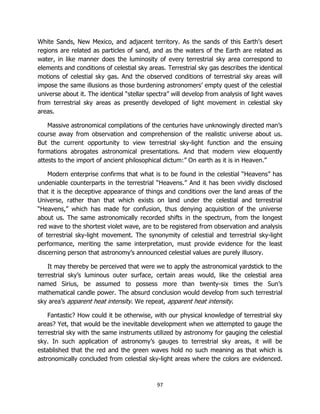 97
White Sands, New Mexico, and adjacent territory. As the sands of this Earth’s desert
regions are related as particles of sand, and as the waters of the Earth are related as
water, in like manner does the luminosity of every terrestrial sky area correspond to
elements and conditions of celestial sky areas. Terrestrial sky gas describes the identical
motions of celestial sky gas. And the observed conditions of terrestrial sky areas will
impose the same illusions as those burdening astronomers’ empty quest of the celestial
universe about it. The identical “stellar spectra” will develop from analysis of light waves
from terrestrial sky areas as presently developed of light movement in celestial sky
areas.
Massive astronomical compilations of the centuries have unknowingly directed man’s
course away from observation and comprehension of the realistic universe about us.
But the current opportunity to view terrestrial sky-light function and the ensuing
formations abrogates astronomical presentations. And that modern view eloquently
attests to the import of ancient philosophical dictum:” On earth as it is in Heaven.”
Modern enterprise confirms that what is to be found in the celestial “Heavens” has
undeniable counterparts in the terrestrial “Heavens.” And it has been vividly disclosed
that it is the deceptive appearance of things and conditions over the land areas of the
Universe, rather than that which exists on land under the celestial and terrestrial
“Heavens,” which has made for confusion, thus denying acquisition of the universe
about us. The same astronomically recorded shifts in the spectrum, from the longest
red wave to the shortest violet wave, are to be registered from observation and analysis
of terrestrial sky-light movement. The synonymity of celestial and terrestrial sky-light
performance, meriting the same interpretation, must provide evidence for the least
discerning person that astronomy’s announced celestial values are purely illusory.
It may thereby be perceived that were we to apply the astronomical yardstick to the
terrestrial sky’s luminous outer surface, certain areas would, like the celestial area
named Sirius, be assumed to possess more than twenty-six times the Sun’s
mathematical candle power. The absurd conclusion would develop from such terrestrial
sky area’s apparent heat intensity. We repeat, apparent heat intensity.
Fantastic? How could it be otherwise, with our physical knowledge of terrestrial sky
areas? Yet, that would be the inevitable development when we attempted to gauge the
terrestrial sky with the same instruments utilized by astronomy for gauging the celestial
sky. In such application of astronomy’s gauges to terrestrial sky areas, it will be
established that the red and the green waves hold no such meaning as that which is
astronomically concluded from celestial sky-light areas where the colors are evidenced.
 