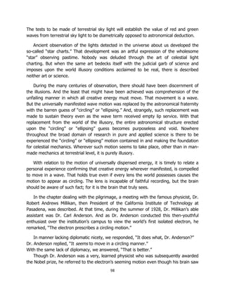 98
The tests to be made of terrestrial sky light will establish the value of red and green
waves from terrestrial sky light to be diametrically opposed to astronomical deduction.
Ancient observation of the lights detected in the universe about us developed the
so-called “star charts.” That development was an artful expression of the wholesome
“star” observing pastime. Nobody was deluded through the art of celestial light
charting. But when the same art bedecks itself with the judicial garb of science and
imposes upon the world illusory conditions acclaimed to be real, there is described
neither art or science.
During the many centuries of observation, there should have been discernment of
the illusions. And the least that might have been achieved was comprehension of the
unfailing manner in which all creative energy must move. That movement is a wave.
But the universally manifested wave motion was replaced by the astronomical fraternity
with the barren guess of “circling” or “ellipsing.” And, strangely, such replacement was
made to sustain theory even as the wave term received empty lip service. With that
replacement from the world of the illusory, the entire astronomical structure erected
upon the “circling” or “ellipsing” guess becomes purposeless and void. Nowhere
throughout the broad domain of research in pure and applied science is there to be
experienced the “circling” or “ellipsing” motion contained in and making the foundation
for celestial mechanics. Wherever such motion seems to take place, other than in man-
made mechanics at terrestrial level, it is purely illusory.
With relation to the motion of universally dispensed energy, it is timely to relate a
personal experience confirming that creative energy wherever manifested, is compelled
to move in a wave. That holds true even if every lens the world possesses causes the
motion to appear as circling. The lens is incapable of faithful recording, but the brain
should be aware of such fact; for it is the brain that truly sees.
In the chapter dealing with the pilgrimage, a meeting with the famous physicist, Dr.
Robert Andrews Millikan, then President of the California Institute of Technology at
Pasadena, was described. At that time, during the summer of 1928, Dr. Millikan’s able
assistant was Dr. Carl Anderson. And as Dr. Anderson conducted this then-youthful
enthusiast over the institution’s campus to view the world’s first isolated electron, he
remarked, “The electron prescribes a circling motion.”
In manner lacking diplomatic nicety, we responded, “It does what, Dr. Anderson?”
Dr. Anderson replied, “It seems to move in a circling manner.”
With the same lack of diplomacy, we answered, “That is better.”
Though Dr. Anderson was a very, learned physicist who was subsequently awarded
the Nobel prize, he referred to the electron’s seeming motion even though his brain saw
 