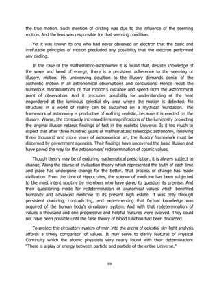 99
the true motion. Such mention of circling was due to the influence of the seeming
motion. And the lens was responsible for that seeming condition.
Yet it was known to one who had never observed an electron that the basic and
irrefutable principles of motion precluded any possibility that the electron performed
any circling.
In the case of the mathematico-astronomer it is found that, despite knowledge of
the wave and bend of energy, there is a persistent adherence to the seeming or
illusory, motion. His unswerving devotion to the illusory demands denial of the
authentic motion in all astronomical observations and conclusions. Hence result the
numerous miscalculations of that motion’s distance and speed from the astronomical
point of observation. And it precludes possibility for understanding of the heat
engendered at the luminous celestial sky area where the motion is detected. No
structure in a world of reality can be sustained on a mythical foundation. The
framework of astronomy is productive of nothing realistic, because it is erected on the
illusory. Worse, the constantly increased lens magnifications of the luminosity projecting
the original illusion retards findings of fact in the realistic Universe. Is it too much to
expect that after three hundred years of mathematized telescopic astronomy, following
three thousand and more years of astronomical art, the illusory framework must be
discerned by government agencies. Their findings have uncovered the basic illusion and
have paved the way for the astronomers’ redetermination of cosmic values.
Though theory may be of enduring mathematical prescription, it is always subject to
change. Along the course of civilization theory which represented the truth of each time
and place has undergone change for the better. That process of change has made
civilization. From the time of Hippocrates, the science of medicine has been subjected
to the most intent scrutiny by members who have dared to question its premise. And
their questioning made for redetermination of anatomical values which benefited
humanity and advanced medicine to its present high estate. It was only through
persistent doubting, contradicting, and experimenting that factual knowledge was
acquired of the human body’s circulatory system. And with that redetermination of
values a thousand and one progressive and helpful features were evolved. They could
not have been possible until the false theory of blood function had been discarded.
To project the circulatory system of man into the arena of celestial sky-light analysis
affords a timely comparison of values. It may serve to clarify features of Physical
Continuity which the atomic physicists very nearly found with their determination:
“There is a play of energy between particle and particle of the entire Universe.”
 