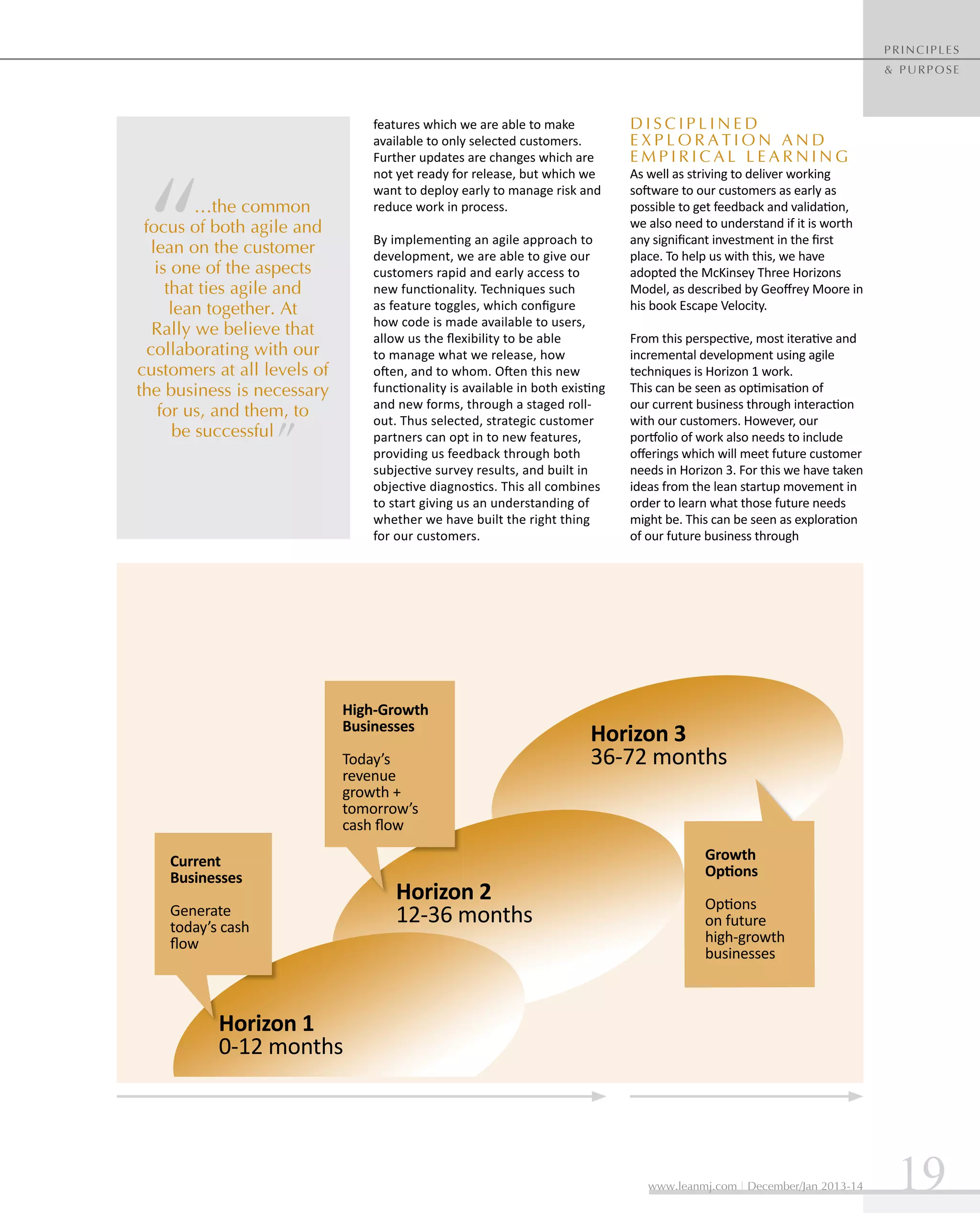 principles
& purpose

features which we are able to make
available to only selected customers.
Further updates are changes which are
not yet ready for release, but which we
want to deploy early to manage risk and
reduce work in process.

…the common
focus of both agile and
lean on the customer
is one of the aspects
that ties agile and
lean together. At
Rally we believe that
collaborating with our
customers at all levels of
the business is necessary
for us, and them, to
be successful

By implementing an agile approach to
development, we are able to give our
customers rapid and early access to
new functionality. Techniques such
as feature toggles, which configure
how code is made available to users,
allow us the flexibility to be able
to manage what we release, how
often, and to whom. Often this new
functionality is available in both existing
and new forms, through a staged rollout. Thus selected, strategic customer
partners can opt in to new features,
providing us feedback through both
subjective survey results, and built in
objective diagnostics. This all combines
to start giving us an understanding of
whether we have built the right thing
for our customers.

High-Growth
Businesses
Today’s
revenue
growth +
tomorrow’s
cash flow
Current
Businesses
Generate
today’s cash
flow

Horizon 2
12-36 months

Disciplined
Exp l o r a t i o n a n d
Emp i r i c a l L e a r n i n g

As well as striving to deliver working
software to our customers as early as
possible to get feedback and validation,
we also need to understand if it is worth
any significant investment in the first
place. To help us with this, we have
adopted the McKinsey Three Horizons
Model, as described by Geoffrey Moore in
his book Escape Velocity.
From this perspective, most iterative and
incremental development using agile
techniques is Horizon 1 work.
This can be seen as optimisation of
our current business through interaction
with our customers. However, our
portfolio of work also needs to include
offerings which will meet future customer
needs in Horizon 3. For this we have taken
ideas from the lean startup movement in
order to learn what those future needs
might be. This can be seen as exploration
of our future business through

Horizon 3
36-72 months

Growth
Options
Options
on future
high-growth
businesses

Horizon 1
0-12 months

www.leanmj.com | December/Jan 2013-14

19

 