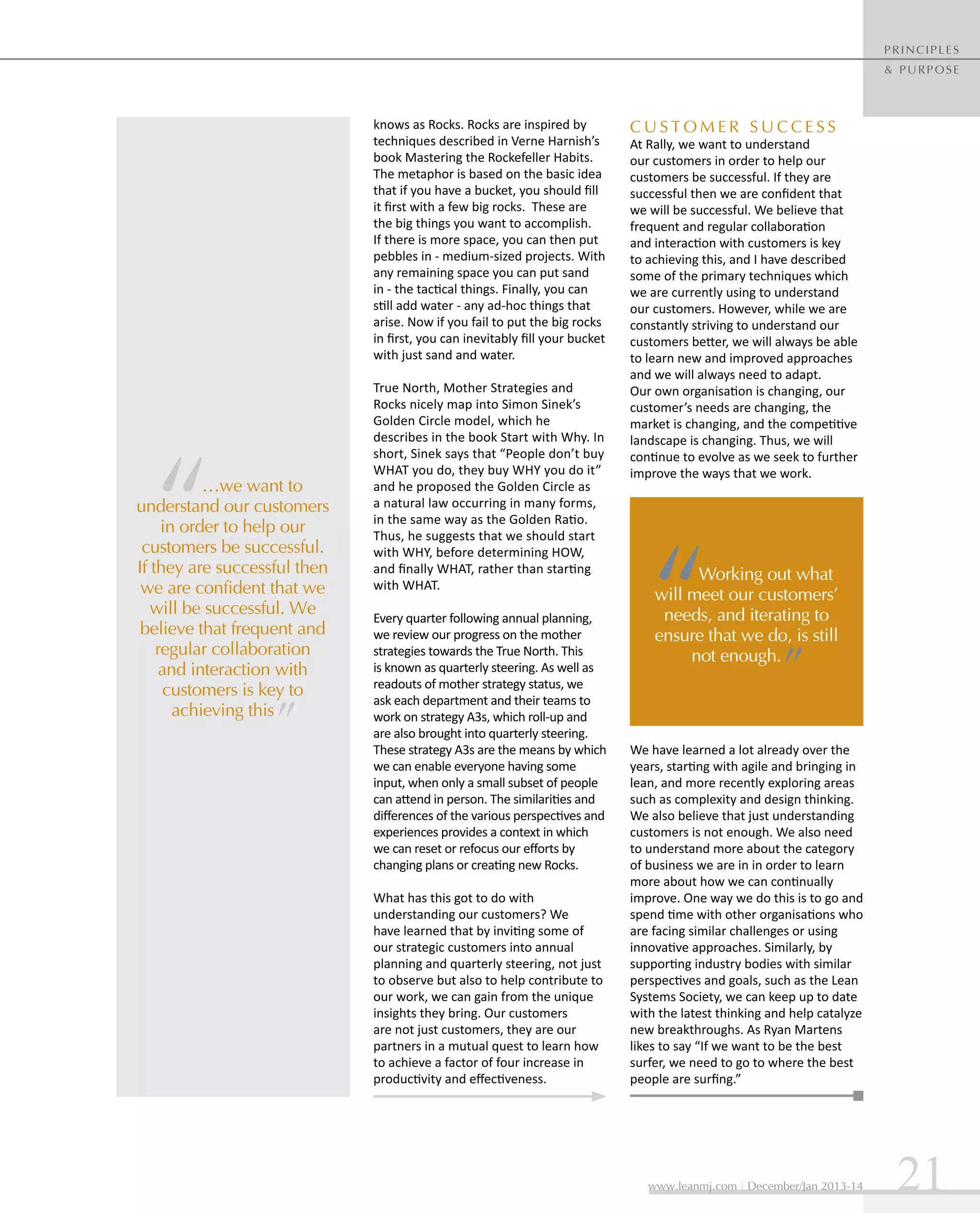 principles
& purpose

knows as Rocks. Rocks are inspired by
techniques described in Verne Harnish’s
book Mastering the Rockefeller Habits.
The metaphor is based on the basic idea
that if you have a bucket, you should fill
it first with a few big rocks. These are
the big things you want to accomplish.
If there is more space, you can then put
pebbles in - medium-sized projects. With
any remaining space you can put sand
in - the tactical things. Finally, you can
still add water - any ad-hoc things that
arise. Now if you fail to put the big rocks
in first, you can inevitably fill your bucket
with just sand and water.

…we want to
understand our customers
in order to help our
customers be successful.
If they are successful then
we are confident that we
will be successful. We
believe that frequent and
regular collaboration
and interaction with
customers is key to
achieving this

True North, Mother Strategies and
Rocks nicely map into Simon Sinek’s
Golden Circle model, which he
describes in the book Start with Why. In
short, Sinek says that “People don’t buy
WHAT you do, they buy WHY you do it”
and he proposed the Golden Circle as
a natural law occurring in many forms,
in the same way as the Golden Ratio.
Thus, he suggests that we should start
with WHY, before determining HOW,
and finally WHAT, rather than starting
with WHAT.
Every quarter following annual planning,
we review our progress on the mother
strategies towards the True North. This
is known as quarterly steering. As well as
readouts of mother strategy status, we
ask each department and their teams to
work on strategy A3s, which roll-up and
are also brought into quarterly steering.
These strategy A3s are the means by which
we can enable everyone having some
input, when only a small subset of people
can attend in person. The similarities and
differences of the various perspectives and
experiences provides a context in which
we can reset or refocus our efforts by
changing plans or creating new Rocks.
What has this got to do with
understanding our customers? We
have learned that by inviting some of
our strategic customers into annual
planning and quarterly steering, not just
to observe but also to help contribute to
our work, we can gain from the unique
insights they bring. Our customers
are not just customers, they are our
partners in a mutual quest to learn how
to achieve a factor of four increase in
productivity and effectiveness.

Customer Success

At Rally, we want to understand
our customers in order to help our
customers be successful. If they are
successful then we are confident that
we will be successful. We believe that
frequent and regular collaboration
and interaction with customers is key
to achieving this, and I have described
some of the primary techniques which
we are currently using to understand
our customers. However, while we are
constantly striving to understand our
customers better, we will always be able
to learn new and improved approaches
and we will always need to adapt.
Our own organisation is changing, our
customer’s needs are changing, the
market is changing, and the competitive
landscape is changing. Thus, we will
continue to evolve as we seek to further
improve the ways that we work.

Working out what
will meet our customers’
needs, and iterating to
ensure that we do, is still
not enough.

We have learned a lot already over the
years, starting with agile and bringing in
lean, and more recently exploring areas
such as complexity and design thinking.
We also believe that just understanding
customers is not enough. We also need
to understand more about the category
of business we are in in order to learn
more about how we can continually
improve. One way we do this is to go and
spend time with other organisations who
are facing similar challenges or using
innovative approaches. Similarly, by
supporting industry bodies with similar
perspectives and goals, such as the Lean
Systems Society, we can keep up to date
with the latest thinking and help catalyze
new breakthroughs. As Ryan Martens
likes to say “If we want to be the best
surfer, we need to go to where the best
people are surfing.”

www.leanmj.com | December/Jan 2013-14

21

 