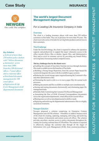 Case Study                                                                     INSURANCE




                                                                                                              SOLUTIONSN FOR R B U S I N E S SPROCESS S && CONTENTM MANAGEMENT
                                                                                                                                                                    ANAGEMENT
                             The world's largest Document
                             Management deployment

                             For a Leading Life Insurance Company in India

                             Overview
                             The client is a leading insurance player with more than 250 million
                             customers in Pan India. They are in presence for more than 50 years. The
                             client received a series of awards for serving better products and services to




                                                                                                                                                            CONTENT
                             their customers.

                             The Challenge
                             Under the Growth strategy, the client is required to enhance the operation
Key Solution                 capacity and productivity to support the major volumetric access to the
! Archival of more than      office records (Policy files or docket, Agents files, and Administrative
                             files) and to excel in customer service by providing any branch Policy
250 million policy dockets   servicing hence increasing market competitiveness.
with 7 billion documents
! Automation across          The key challenges face by the clients were:




                                                                                                                S O L U T I O S F O BUSINESS P R O C E S
more than 2000               ! Enabling the concept of Anywhere Anytime services through electronic
branches,100 divisional      files made available across the branches of Pan India
offices ,7 zonal offices     ! Building a Strong Image Repository from the current Paper based file
and a corporate office       systems & integrates the same with the available Legacy systems
                             ! Reducing the record storage space required housing the Customer's files
! Distributed document
                             and other administrative files
management for 100
                             ! Eliminating the need to refer to or to move paper files for normal work
zonal offices                processes
! Digitization & Life        ! Making documents and files available to multiple users simultaneously
Cycle Management of all      ! Storing and routing documents electronically and eliminating paper file
departmental documents       management tasks
                             ! Partially/fully Centralizing the Customer File Record Management
                             ! Automating the flow of DAK (External Correspondence documents)
                             across the organization departments, zonal offices & divisional offices
                             ! Meeting inter as well as intra departmental workflow needs
                             ! Digitizing and archiving the departmental administrative files in a highly
                             secured environments.

                             Newgen Solution
                             Newgen proposed a solution comprising its Enterprise Content
                             Management suite (ECM) solution – OmniDocs to address business need
                             of the client for creating, capturing, managing, delivering, and archiving
                             large volumes of documents and content across all offices. The solution
                             provides anywhere, anytime access to policy documents throughout the
                             country for existing customer base of 250 million. The solution is expected
                             to effectively manage the customer data through all the stages of
                             Information Life cycle Management (ILM), from creation/recording to




   www.newgensoft.com
 