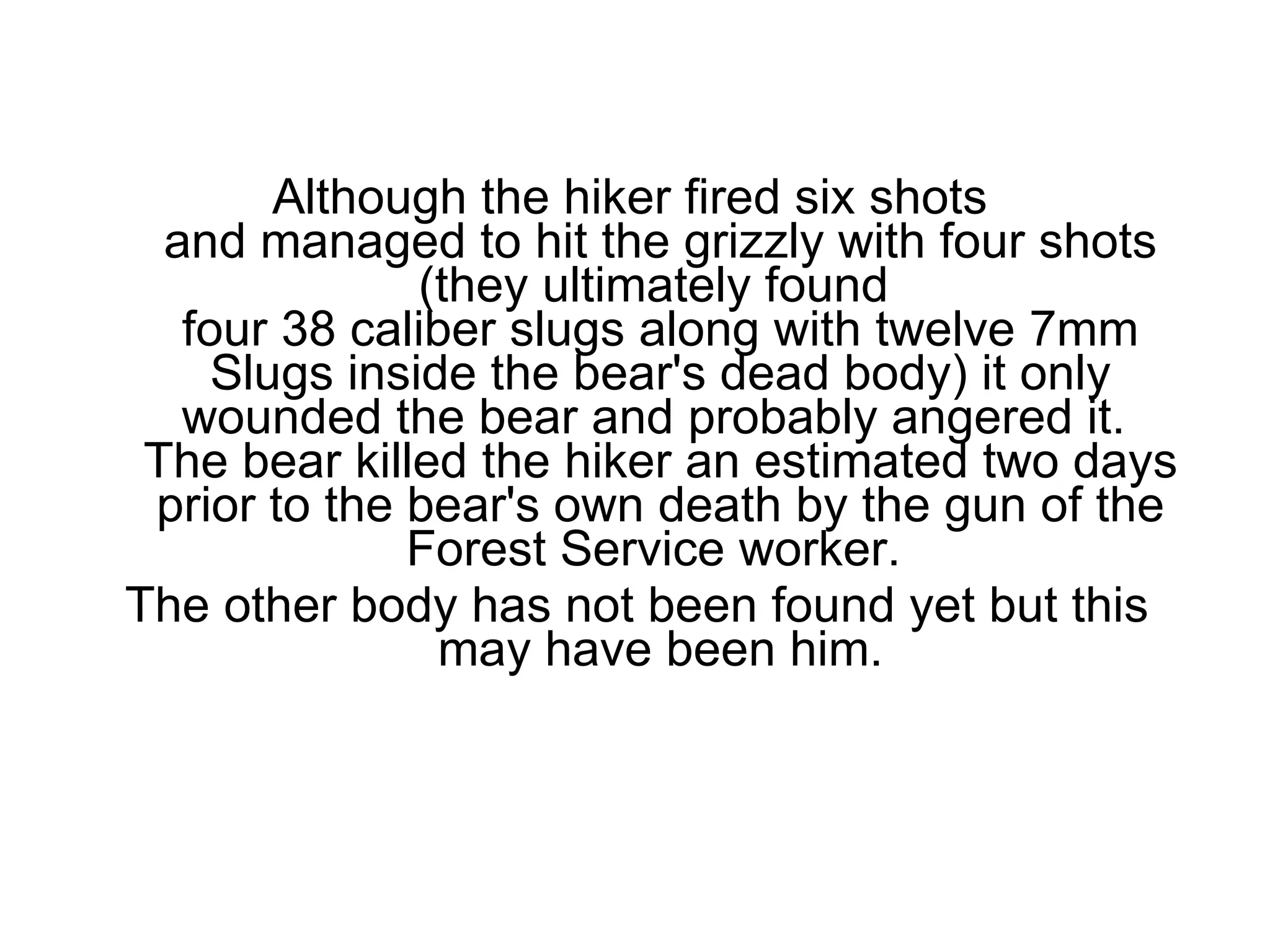 Although the hiker fired six shots  and managed to hit the grizzly with four shots (they ultimately found  four 38 caliber slugs along with twelve 7mm Slugs inside the bear's dead body) it only wounded the bear and probably angered it.  The bear killed the hiker an estimated two days prior to the bear's own death by the gun of the Forest Service worker.  The other body has not been found yet but this may have been him. 