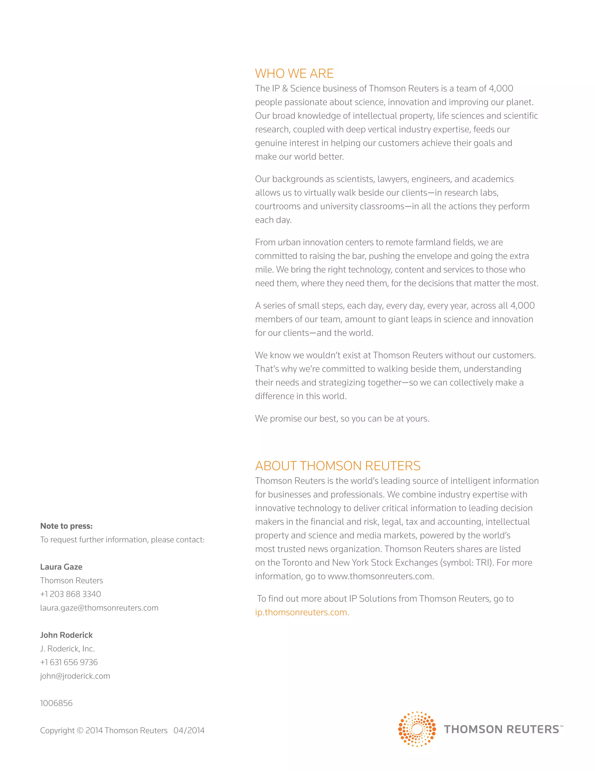 Note to press:
To request further information, please contact:
Laura Gaze
Thomson Reuters
+1 203 868 3340
laura.gaze@thomsonreuters.com
John Roderick
J. Roderick, Inc.
+1 631 656 9736
john@jroderick.com
1006856
Copyright © 2014 Thomson Reuters 04/2014
WHO WE ARE
The IP  Science business of Thomson Reuters is a team of 4,000
people passionate about science, innovation and improving our planet.
Our broad knowledge of intellectual property, life sciences and scientific
research, coupled with deep vertical industry expertise, feeds our
genuine interest in helping our customers achieve their goals and
make our world better.
Our backgrounds as scientists, lawyers, engineers, and academics
allows us to virtually walk beside our clients—in research labs,
courtrooms and university classrooms—in all the actions they perform
each day.
From urban innovation centers to remote farmland fields, we are
committed to raising the bar, pushing the envelope and going the extra
mile. We bring the right technology, content and services to those who
need them, where they need them, for the decisions that matter the most.
A series of small steps, each day, every day, every year, across all 4,000
members of our team, amount to giant leaps in science and innovation
for our clients—and the world.
We know we wouldn’t exist at Thomson Reuters without our customers.
That’s why we’re committed to walking beside them, understanding
their needs and strategizing together—so we can collectively make a
difference in this world.
We promise our best, so you can be at yours.
About Thomson Reuters
Thomson Reuters is the world’s leading source of intelligent information
for businesses and professionals. We combine industry expertise with
innovative technology to deliver critical information to leading decision
makers in the financial and risk, legal, tax and accounting, intellectual
property and science and media markets, powered by the world’s
most trusted news organization. Thomson Reuters shares are listed
on the Toronto and New York Stock Exchanges (symbol: TRI). For more
information, go to www.thomsonreuters.com.
To find out more about IP Solutions from Thomson Reuters, go to
ip.thomsonreuters.com.
 