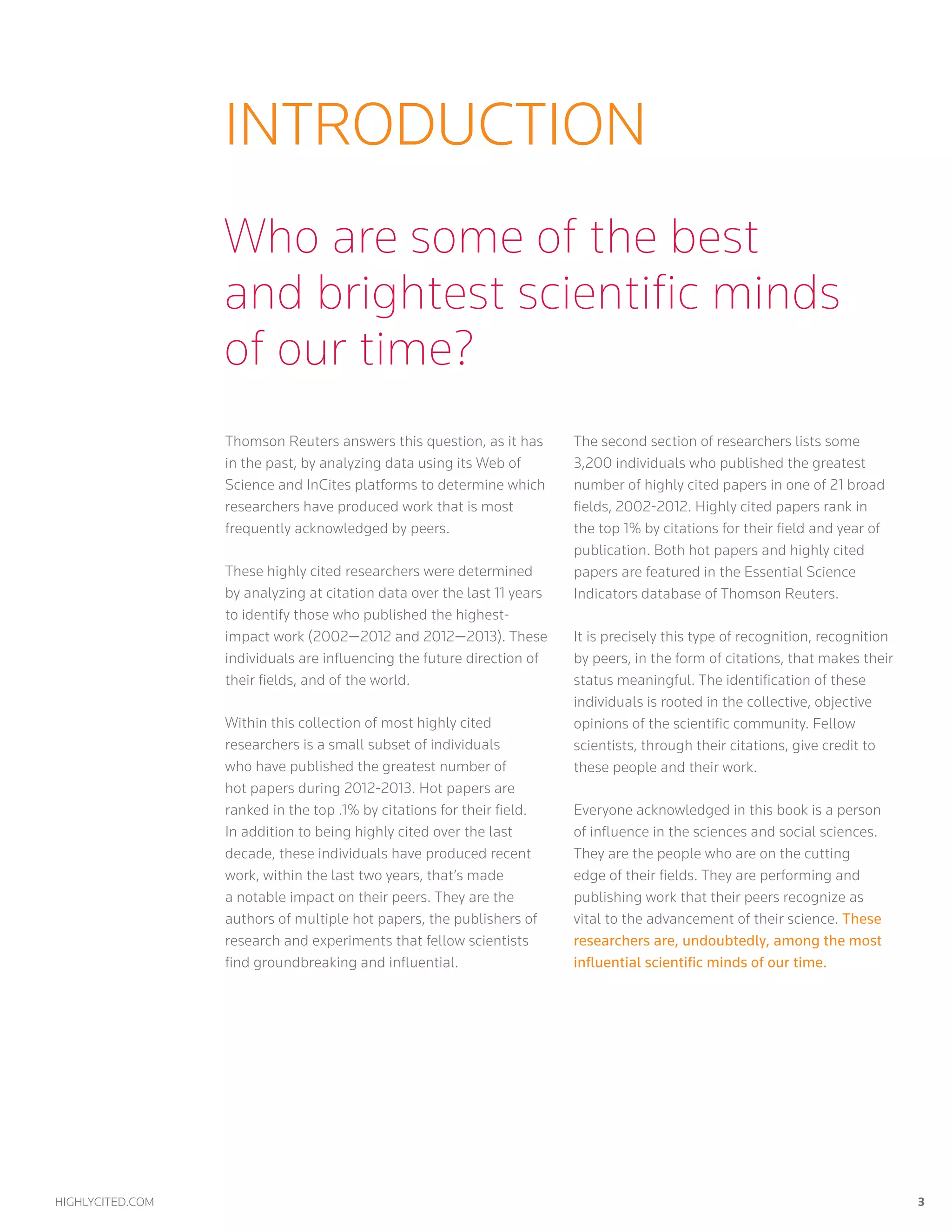 highlycited.com 	 3	
introduction
Thomson Reuters answers this question, as it has
in the past, by analyzing data using its Web of
Science and InCites platforms to determine which
researchers have produced work that is most
frequently acknowledged by peers.
These highly cited researchers were determined
by analyzing at citation data over the last 11 years
to identify those who published the highest-
impact work (2002—2012 and 2012—2013). These
individuals are influencing the future direction of
their fields, and of the world.
Within this collection of most highly cited
researchers is a small subset of individuals
who have published the greatest number of
hot papers during 2012-2013. Hot papers are
ranked in the top .1% by citations for their field.
In addition to being highly cited over the last
decade, these individuals have produced recent
work, within the last two years, that’s made
a notable impact on their peers. They are the
authors of multiple hot papers, the publishers of
research and experiments that fellow scientists
find groundbreaking and influential.
The second section of researchers lists some
3,200 individuals who published the greatest
number of highly cited papers in one of 21 broad
fields, 2002-2012. Highly cited papers rank in
the top 1% by citations for their field and year of
publication. Both hot papers and highly cited
papers are featured in the Essential Science
Indicators database of Thomson Reuters.
It is precisely this type of recognition, recognition
by peers, in the form of citations, that makes their
status meaningful. The identification of these
individuals is rooted in the collective, objective
opinions of the scientific community. Fellow
scientists, through their citations, give credit to
these people and their work.
Everyone acknowledged in this book is a person
of influence in the sciences and social sciences.
They are the people who are on the cutting
edge of their fields. They are performing and
publishing work that their peers recognize as
vital to the advancement of their science. These
researchers are, undoubtedly, among the most
influential scientific minds of our time.
Who are some of the best
and brightest scientific minds
of our time?
 