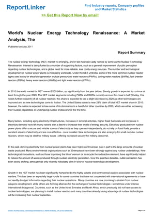 Find Industry reports, Company profiles
ReportLinker                                                                                     and Market Statistics
                                             >> Get this Report Now by email!



World's                   Nuclear                   Energy                   Technology        Renaissance:             A      Market
Analysis, The
Published on May 2011

                                                                                                                 Report Summary

The nuclear energy technology (NET) market re-emerging, and in fact has been aptly named by some as the Nuclear Technology
Renaissance. Interest is being fueled by a number of supporting factors, such as a general improvement of public perception
regarding nuclear technologies, and a global need for more reliable, less costly energy sources. The number and technological
development of nuclear power plants is increasing worldwide. Under the NET umbrella, some of the more common nuclear reactor
types used today for electricity generation include pressurized water reactors (PWRs), boiling water reactors (BWRs), fast breeder
reactors (FBRs), heavy water reactors (HWRs) and light water reactors (LWRs).



In 2010 the world market for NET neared $200 billion, up significantly from the year before. Steady growth is expected to continue at
least through the year 2020. The NET market segments including PWRs and BWRs currently account for close to half [Shelley, this
needs further research] of all nuclear reactors; this share is expected to see a slight decrease by 2020 as other technologies are
improved and as new technologies come to fruition. The United States staked a near 28% claim of total NET market share in 2010;
however, the nation is expected to lose some of its dominance to a handful of other countries by 2020, which are either increasing
their nuclear capabilities or undertaking nuclear endeavors for the first time.



Many factors, including aging electricity infrastructures, increases in terrorist activities, higher fossil fuel costs and increases in
electricity demand have left many nations with a desire to increase their levels of energy security. Electricity produced from nuclear
power plants offer a secure and reliable source of electricity as they operate independently, do not rely on fossil fuels, provide a
constant stream of electricity and are cost-effective - once installed. New technologies are also emerging for small modular nuclear
reactors, which may be ideal for military bases - offering increased security for military personnel.



In the past, deriving electricity from nuclear power plants has been highly controversial, due in part to the large amounts of nuclear
waste produced. Many environmental organizations such as Greenpeace have been strongly against any nuclear undertakings. New
technological innovations, such as those to prolong the life of uranium or to recycle the radioactive element, have significantly helped
to reduce the amount of waste produced through nuclear electricity generation. Over the past two decades, public perception has
been slowly shifting, although has only recently noticeably bent in favor of nuclear technology development.



Growth in the NET market has been significantly hampered by the highly volatile and controversial aspects associated with nuclear
warfare. This has been an especially large hurdle for some countries that have not cooperated with international agreements or have
not readily divulged information regarding their nuclear operations. Many countries are now promising to abstain from nuclear
weapons development, while others are forming alliances for the exchange of nuclear technologies - sometimes under intense
international disapproval. Countries, such as the United Arab Emirates and North Africa, which previously did not have access to
nuclear technologies, are planning to install nuclear reactors and many countries already taking advantage of nuclear technologies
will be increasing their nuclear capacities.




World's Nuclear Energy Technology Renaissance: A Market Analysis, The (From Slideshare)                                               Page 1/14
 