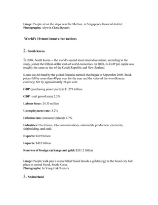 Image: People sit on the steps near the Merlion, in Singapore's financial district.
Photographs: Alywin Chew/Reuters


World's 10 most innovative nations


2. South Korea
In 2004, South Korea -- the world's second most innovative nation, according to the
study, joined the trillion-dollar club of world economies. In 2008, its GDP per capita was
roughly the same as that of the Czech Republic and New Zealand.

Korea was hit hard by the global financial turmoil that began in September 2008. Stock
prices fell by more than 40 per cent for the year and the value of the won (Korean
currency) fell by approximately 26 per cent.

GDP (purchasing power parity): $1.278 trillion

GDP - real growth rate: 2.5%

Labour force: 24.35 million

Unemployment rate: 3.2%

Inflation rate (consumer prices): 4.7%

Industries: Electronics, telecommunications, automobile production, chemicals,
shipbuilding, and steel.

Exports: $419 billion

Imports: $435 billion

Reserves of foreign exchange and gold: $201.2 billion


Image: People walk past a statue titled 'Seoul broods a golden egg' at the Seoul city hall
plaza in central Seoul, South Korea.
Photographs: Jo Yong-Hak/Reuters

3. Switzerland
 
