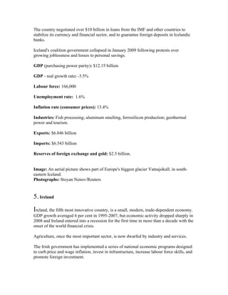 The country negotiated over $10 billion in loans from the IMF and other countries to
stabilize its currency and financial sector, and to guarantee foreign deposits in Icelandic
banks.

Iceland's coalition government collapsed in January 2009 following protests over
growing joblessness and losses to personal savings.

GDP (purchasing power parity): $12.15 billion

GDP - real growth rate: -3.5%

Labour force: 166,000

Unemployment rate: 1.6%

Inflation rate (consumer prices): 13.4%

Industries: Fish processing; aluminum smelting, ferrosilicon production; geothermal
power and tourism.

Exports: $6.846 billion

Imports: $6.543 billion

Reserves of foreign exchange and gold: $2.5 billion.


Image: An aerial picture shows part of Europe's biggest glacier Vatnajokull, in south-
eastern Iceland.
Photographs: Stoyan Nenov/Reuters


5. Ireland
Ireland, the fifth most innovative country, is a small, modern, trade-dependent economy.
GDP growth averaged 6 per cent in 1995-2007, but economic activity dropped sharply in
2008 and Ireland entered into a recession for the first time in more than a decade with the
onset of the world financial crisis.

Agriculture, once the most important sector, is now dwarfed by industry and services.

The Irish government has implemented a series of national economic programs designed
to curb price and wage inflation, invest in infrastructure, increase labour force skills, and
promote foreign investment.
 