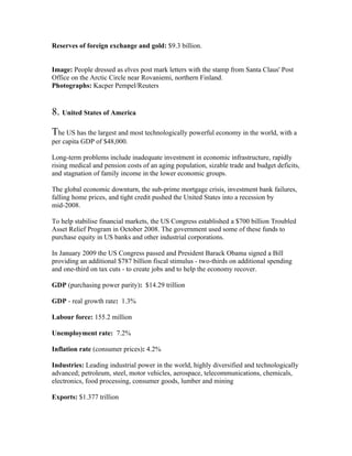 Reserves of foreign exchange and gold: $9.3 billion.


Image: People dressed as elves post mark letters with the stamp from Santa Claus' Post
Office on the Arctic Circle near Rovaniemi, northern Finland.
Photographs: Kacper Pempel/Reuters


8. United States of America
The US has the largest and most technologically powerful economy in the world, with a
per capita GDP of $48,000.

Long-term problems include inadequate investment in economic infrastructure, rapidly
rising medical and pension costs of an aging population, sizable trade and budget deficits,
and stagnation of family income in the lower economic groups.

The global economic downturn, the sub-prime mortgage crisis, investment bank failures,
falling home prices, and tight credit pushed the United States into a recession by
mid-2008.

To help stabilise financial markets, the US Congress established a $700 billion Troubled
Asset Relief Program in October 2008. The government used some of these funds to
purchase equity in US banks and other industrial corporations.

In January 2009 the US Congress passed and President Barack Obama signed a Bill
providing an additional $787 billion fiscal stimulus - two-thirds on additional spending
and one-third on tax cuts - to create jobs and to help the economy recover.

GDP (purchasing power parity): $14.29 trillion

GDP - real growth rate: 1.3%

Labour force: 155.2 million

Unemployment rate: 7.2%

Inflation rate (consumer prices): 4.2%

Industries: Leading industrial power in the world, highly diversified and technologically
advanced; petroleum, steel, motor vehicles, aerospace, telecommunications, chemicals,
electronics, food processing, consumer goods, lumber and mining

Exports: $1.377 trillion
 