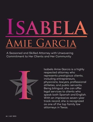 Isabela
Amie Garcia
A Seasoned and Skilled Attorney with Unwavering
Commitment to Her Clients and Her Community
Isabela Amie Garcia is a highly
respected attorney who
represents prestigious clients,
including entrepreneurs,
physicians, lawyers, professional
athletes, and public servants.
Being bilingual, she can offer
legal services to clients who
speak both Spanish and English.
With an impressive seven-year
track record, she is recognized
as one of the top family law
attorneys in Texas.
I
46 | JULY 2023
 