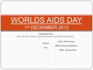 WORLDS AIDS DAY
         1st DECEMBER 2012
                            Getting to Zero:
 Zero new HIV infections. Zero discrimination. Zero AIDS related deaths.

                                                    By-Dr. Dharmendra
                                Gahwai
                                                (MD Community Medicine
                                  stu.)
                                                     CIMS , Bilaspur(CG)
 