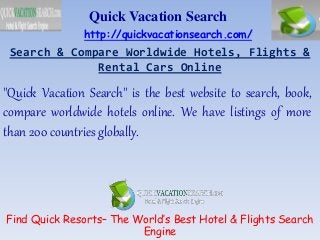 Search & Compare Worldwide Hotels, Flights &
Rental Cars Online
Quick Vacation Search
"Quick Vacation Search" is the best website to search, book,
compare worldwide hotels online. We have listings of more
than 200 countries globally.
Find Quick Resorts– The World’s Best Hotel & Flights Search
Engine
http://quickvacationsearch.com/
 