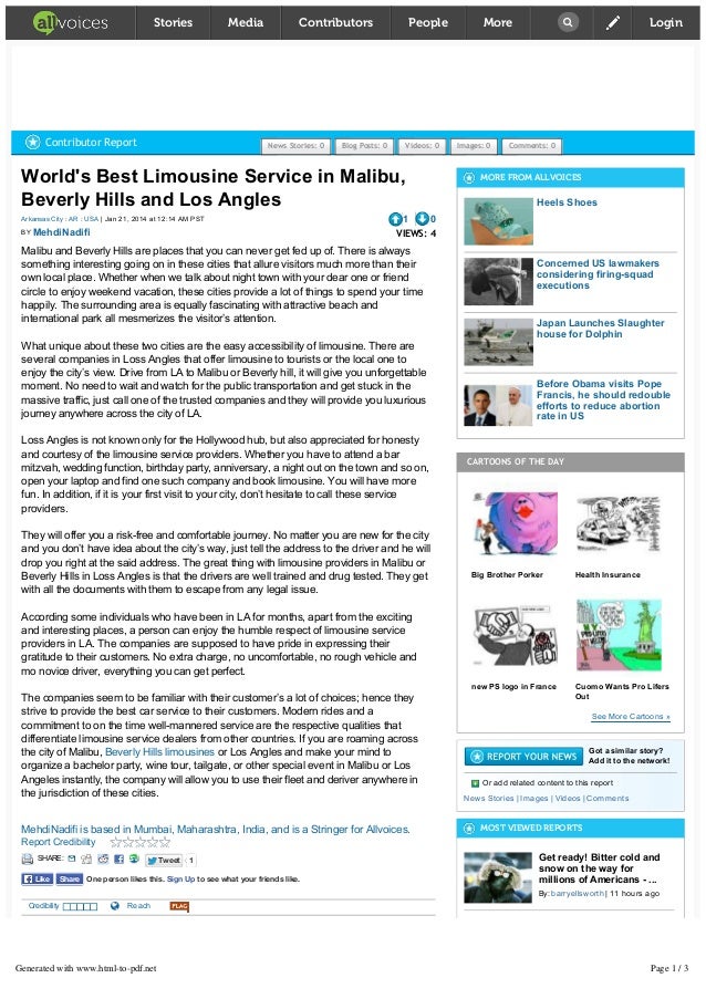 World's Best Limousine Service in Malibu,
Beverly Hills and Los Angles
| Jan 21, 2014 at 12:14 AM PST
Arkansas City : AR : USA
BY 
1 0
VIEWS: 4
Malibu and Beverly Hills are places that you can never get fed up of. There is always
something interesting going on in these cities that allure visitors much more than their
own local place. Whether when we talk about night town with your dear one or friend
circle to enjoy weekend vacation, these cities provide a lot of things to spend your time
happily. The surrounding area is equally fascinating with attractive beach and
international park all mesmerizes the visitor’s attention.
What unique about these two cities are the easy accessibility of limousine. There are
several companies in Loss Angles that offer limousine to tourists or the local one to
enjoy the city’s view. Drive from LA to Malibu or Beverly hill, it will give you unforgettable
moment. No need to wait and watch for the public transportation and get stuck in the
massive traffic, just call one of the trusted companies and they will provide you luxurious
journey anywhere across the city of LA.
Loss Angles is not known only for the Hollywood hub, but also appreciated for honesty
and courtesy of the limousine service providers. Whether you have to attend a bar
mitzvah, wedding function, birthday party, anniversary, a night out on the town and so on,
open your laptop and find one such company and book limousine. You will have more
fun. In addition, if it is your first visit to your city, don’t hesitate to call these service
providers.
They will offer you a risk­free and comfortable journey. No matter you are new for the city
and you don’t have idea about the city’s way, just tell the address to the driver and he will
drop you right at the said address. The great thing with limousine providers in Malibu or
Beverly Hills in Loss Angles is that the drivers are well trained and drug tested. They get
with all the documents with them to escape from any legal issue.
According some individuals who have been in LA for months, apart from the exciting
and interesting places, a person can enjoy the humble respect of limousine service
providers in LA. The companies are supposed to have pride in expressing their
gratitude to their customers. No extra charge, no uncomfortable, no rough vehicle and
mo novice driver, everything you can get perfect.
The companies seem to be familiar with their customer’s a lot of choices; hence they
strive to provide the best car service to their customers. Modern rides and a
commitment to on the time well­mannered service are the respective qualities that
differentiate limousine service dealers from other countries. If you are roaming across
the city of Malibu,   or Los Angles and make your mind to
organize a bachelor party, wine tour, tailgate, or other special event in Malibu or Los
Angeles instantly, the company will allow you to use their fleet and deriver anywhere in
the jurisdiction of these cities.
Beverly Hills limousines
MehdiNadifi is based in Mumbai, Maharashtra, India, and is a Stringer for Allvoices.
Report Credibility
Credibility     Reach
,  , 
READ MORE: malibu limousine beverly hills limousines Transport
MORE NEWS FROM: ARKANSAS CITY : AR : USA
Sponsored From Around the Web
MORE FROM ALLVOICES
Heels Shoes
Concerned US lawmakers
considering firing­squad
executions
Japan Launches Slaughter
house for Dolphin
Before Obama visits Pope
Francis, he should redouble
efforts to reduce abortion
rate in US
CARTOONS OF THE DAY
Big Brother Porker Health Insurance
new PS logo in France Cuomo Wants Pro Lifers
Out
See More Cartoons »
Got a similar story?
Add it to the network!
Or add related content to this report
 |   |   | 
News Stories Images Videos Comments
MOST VIEWED REPORTS
Get ready! Bitter cold and
snow on the way for
millions of Americans ­ ...
| 11 hours ago
By: barryellsworth
Content of Richard
Sherman's character not
exactly what Martin Luther
...
| 15 hours ago
By: hmichaelharvey
Bombing across Baghdad
Contributor Report News Stories: 0 Blog Posts: 0 Videos: 0 Images: 0 Comments: 0
MehdiNadifi
SHARE: Tweet
Tweet 1
One person likes this. Sign Up to see what your friends like.
Like
Like Share
Share
Stories Media Contributors People More  Login
Generated with www.html-to-pdf.net Page 1 / 3
 