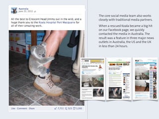 The core social media team also works
closely with traditional media partners.
When a rescued Koala became a big hit
on our Facebook page, we quickly
contacted the media in Australia. The
result was a feature in three major news
outlets in Australia, the US and the UK
in less than 24 hours.
 