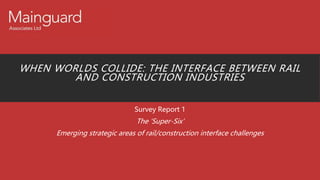 WHEN WORLDS COLLIDE: THE INTERFACE BETWEEN RAIL
AND CONSTRUCTION INDUSTRIES
Survey Report 1
The ‘Super-Six’
Emerging strategic areas of rail/construction interface challenges
 