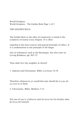 World Scripture
World Scripture - The Golden Rule Page 1 of 3
THE GOLDEN RULE
The Golden Rule or the ethic of reciprocity is found in the
scriptures of nearly every religion. It is often
regarded as the most concise and general principle of ethics. It
is a condensation in one principle of all longer
lists of ordinances such as the Decalogue. See also texts on
Loving Kindness, pp. 967-73.
Thou shalt love thy neighbor as thyself.
1. Judaism and Christianity. Bible, Leviticus 19.18
Therefore whatsoever ye would that men should do to you, do
ye even so to them.
2. Christianity. Bible, Matthew 7.12
Not one of you is a believer until he loves for his brother what
he loves for himself.
 