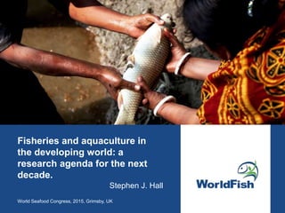 Fisheries and aquaculture in
the developing world: a
research agenda for the next
decade.
World Seafood Congress, 2015, Grimsby, UK
Stephen J. Hall
 